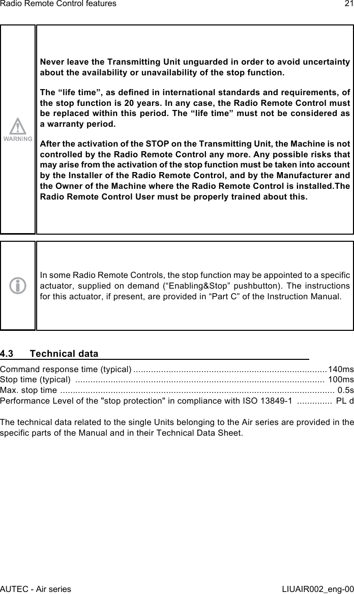 Never leave the Transmitting Unit unguarded in order to avoid uncertainty about the availability or unavailability of the stop function.The “life time”, as dened in international standards and requirements, of the stop function is 20 years. In any case, the Radio Remote Control must be replaced within this period. The “life time” must not be considered as a warranty period.After the activation of the STOP on the Transmitting Unit, the Machine is not controlled by the Radio Remote Control any more. Any possible risks that may arise from the activation of the stop function must be taken into account by the Installer of the Radio Remote Control, and by the Manufacturer and the Owner of the Machine where the Radio Remote Control is installed.The Radio Remote Control User must be properly trained about this.In some Radio Remote Controls, the stop function may be appointed to a specic actuator, supplied  on demand  (“Enabling&amp;Stop” pushbutton).  The instructions for this actuator, if present, are provided in “Part C” of the Instruction Manual.4.3  Technical dataCommand response time (typical) .............................................................................140msStop time (typical)  ................................................................................................... 100msMax. stop time  ............................................................................................................. 0.5sPerformance Level of the &quot;stop protection&quot; in compliance with ISO 13849-1  ..............  PL dThe technical data related to the single Units belonging to the Air series are provided in the specic parts of the Manual and in their Technical Data Sheet.AUTEC - Air seriesRadio Remote Control features 21LIUAIR002_eng-00