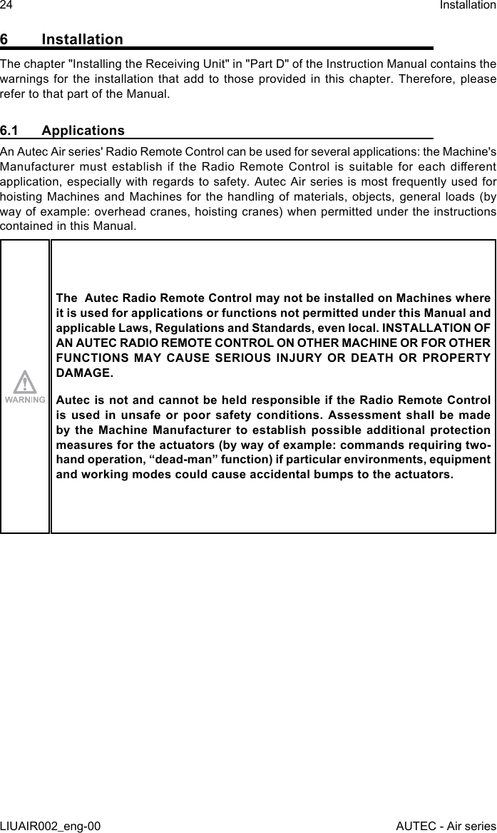 6 InstallationThe chapter &quot;Installing the Receiving Unit&quot; in &quot;Part D&quot; of the Instruction Manual contains the warnings for the installation that add to those provided in this chapter. Therefore, please refer to that part of the Manual.6.1 ApplicationsAn Autec Air series&apos; Radio Remote Control can be used for several applications: the Machine&apos;s Manufacturer  must  establish  if  the  Radio  Remote  Control  is  suitable  for  each  dierent application, especially with regards to safety. Autec Air series is most frequently used for hoisting Machines and Machines for the handling of materials, objects, general loads (by way of example: overhead cranes, hoisting cranes) when permitted under the instructions contained in this Manual.The  Autec Radio Remote Control may not be installed on Machines where it is used for applications or functions not permitted under this Manual and applicable Laws, Regulations and Standards, even local. INSTALLATION OF AN AUTEC RADIO REMOTE CONTROL ON OTHER MACHINE OR FOR OTHER FUNCTIONS MAY CAUSE SERIOUS INJURY OR DEATH OR PROPERTY DAMAGE.Autec is not and cannot be held responsible if the Radio Remote Control is used in unsafe or poor safety conditions. Assessment shall be made by the Machine Manufacturer to establish possible additional protection measures for the actuators (by way of example: commands requiring two-hand operation, “dead-man” function) if particular environments, equipment and working modes could cause accidental bumps to the actuators.24LIUAIR002_eng-00InstallationAUTEC - Air series