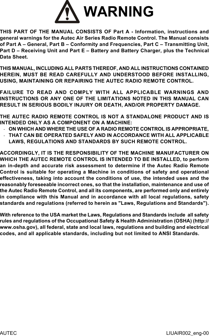  WARNINGTHIS PART OF THE MANUAL CONSISTS OF Part A - Information, instructions and general warnings for the Autec Air Series Radio Remote Control. The Manual consists of Part A – General, Part B – Conformity and Frequencies, Part C – Transmitting Unit, Part D – Receiving Unit and Part E – Battery and Battery Charger, plus the Technical Data Sheet.THIS MANUAL, INCLUDING ALL PARTS THEREOF, AND ALL INSTRUCTIONS CONTAINED HEREIN, MUST BE READ CAREFULLY AND UNDERSTOOD BEFORE INSTALLING, USING, MAINTAINING OR REPAIRING THE AUTEC RADIO REMOTE CONTROL.FAILURE TO READ AND COMPLY WITH ALL APPLICABLE WARNINGS AND INSTRUCTIONS OR ANY ONE OF THE LIMITATIONS NOTED IN THIS MANUAL CAN RESULT IN SERIOUS BODILY INJURY OR DEATH, AND/OR PROPERTY DAMAGE.THE AUTEC RADIO REMOTE CONTROL IS NOT A STANDALONE PRODUCT AND IS INTENDED ONLY AS A COMPONENT ON A MACHINE: -ON WHICH AND WHERE THE USE OF A RADIO REMOTE CONTROL IS APPROPRIATE, -THAT CAN BE OPERATED SAFELY AND IN ACCORDANCE WITH ALL APPLICABLE LAWS, REGULATIONS AND STANDARDS BY SUCH REMOTE CONTROL.ACCORDINGLY, IT IS THE RESPONSIBILITY OF THE MACHINE MANUFACTURER ON WHICH THE AUTEC REMOTE CONTROL IS INTENDED TO BE INSTALLED, to perform an in-depth and accurate risk assessment to determine if the Autec Radio Remote Control is suitable for operating a Machine in conditions of safety and operational eectiveness, taking into account the conditions of use, the intended uses and the reasonably foreseeable incorrect ones, so that the installation, maintenance and use of the Autec Radio Remote Control, and all its components, are performed only and entirely in compliance with this Manual and in accordance with all local regulations, safety standards and regulations (referred to herein as &quot;Laws, Regulations and Standards&quot;).With reference to the USA market the Laws, Regulations and Standards include  all safety rules and regulations of the Occupational Safety &amp; Health Administration (OSHA) (http://www.osha.gov), all federal, state and local laws, regulations and building and electrical codes, and all applicable standards, including but not limited to ANSI Standards.AUTEC LIUAIR002_eng-00