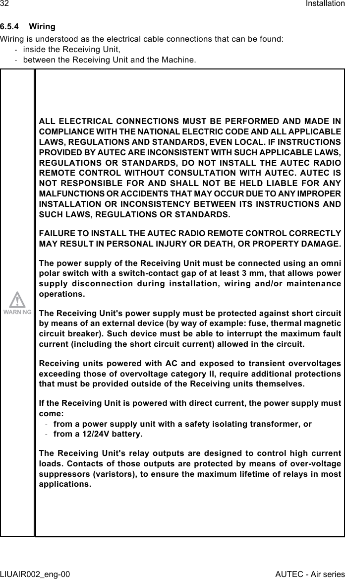 6.5.4 WiringWiring is understood as the electrical cable connections that can be found: -inside the Receiving Unit, -between the Receiving Unit and the Machine.ALL ELECTRICAL CONNECTIONS MUST BE PERFORMED AND MADE IN COMPLIANCE WITH THE NATIONAL ELECTRIC CODE AND ALL APPLICABLE LAWS, REGULATIONS AND STANDARDS, EVEN LOCAL. IF INSTRUCTIONS PROVIDED BY AUTEC ARE INCONSISTENT WITH SUCH APPLICABLE LAWS, REGULATIONS OR STANDARDS, DO NOT INSTALL THE AUTEC RADIO REMOTE CONTROL WITHOUT CONSULTATION WITH AUTEC. AUTEC IS NOT RESPONSIBLE FOR AND SHALL NOT BE HELD LIABLE FOR ANY MALFUNCTIONS OR ACCIDENTS THAT MAY OCCUR DUE TO ANY IMPROPER INSTALLATION OR INCONSISTENCY BETWEEN ITS INSTRUCTIONS AND SUCH LAWS, REGULATIONS OR STANDARDS.FAILURE TO INSTALL THE AUTEC RADIO REMOTE CONTROL CORRECTLY MAY RESULT IN PERSONAL INJURY OR DEATH, OR PROPERTY DAMAGE.The power supply of the Receiving Unit must be connected using an omni polar switch with a switch-contact gap of at least 3 mm, that allows power supply disconnection during installation, wiring and/or maintenance operations.The Receiving Unit&apos;s power supply must be protected against short circuit by means of an external device (by way of example: fuse, thermal magnetic circuit breaker). Such device must be able to interrupt the maximum fault current (including the short circuit current) allowed in the circuit.Receiving units  powered with  AC and  exposed to  transient  overvoltages exceeding those of overvoltage category II, require additional protections that must be provided outside of the Receiving units themselves.If the Receiving Unit is powered with direct current, the power supply must come: -from a power supply unit with a safety isolating transformer, or -from a 12/24V battery.The Receiving Unit&apos;s relay outputs are designed to control high current loads. Contacts of those outputs are protected by means of over-voltage suppressors (varistors), to ensure the maximum lifetime of relays in most applications.32LIUAIR002_eng-00InstallationAUTEC - Air series