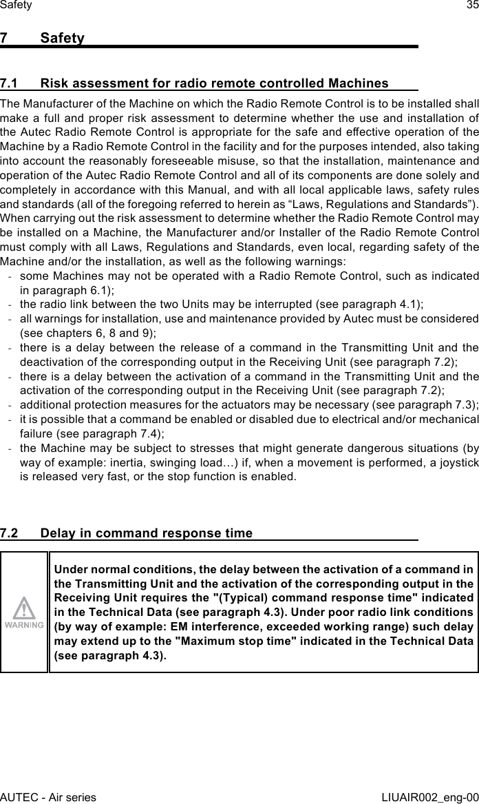 7 Safety7.1  Risk assessment for radio remote controlled MachinesThe Manufacturer of the Machine on which the Radio Remote Control is to be installed shall make a full and proper risk assessment to determine whether the use and installation of the Autec Radio Remote Control is appropriate for the safe and eective operation of the Machine by a Radio Remote Control in the facility and for the purposes intended, also taking into account the reasonably foreseeable misuse, so that the installation, maintenance and operation of the Autec Radio Remote Control and all of its components are done solely and completely in accordance with this Manual, and with all local applicable laws, safety rules and standards (all of the foregoing referred to herein as “Laws, Regulations and Standards”).When carrying out the risk assessment to determine whether the Radio Remote Control may be installed on a Machine, the Manufacturer and/or Installer of the Radio Remote Control must comply with all Laws, Regulations and Standards, even local, regarding safety of the Machine and/or the installation, as well as the following warnings: -some Machines may not be operated with a Radio Remote Control, such as indicated in paragraph 6.1); -the radio link between the two Units may be interrupted (see paragraph 4.1); -all warnings for installation, use and maintenance provided by Autec must be considered (see chapters 6, 8 and 9); -there is a delay between the release of a command in the Transmitting Unit and the deactivation of the corresponding output in the Receiving Unit (see paragraph 7.2); -there is a delay between the activation of a command in the Transmitting Unit and the activation of the corresponding output in the Receiving Unit (see paragraph 7.2); -additional protection measures for the actuators may be necessary (see paragraph 7.3); -it is possible that a command be enabled or disabled due to electrical and/or mechanical failure (see paragraph 7.4); -the Machine may be subject to stresses that might generate dangerous situations (by way of example: inertia, swinging load…) if, when a movement is performed, a joystick is released very fast, or the stop function is enabled.7.2  Delay in command response timeUnder normal conditions, the delay between the activation of a command in the Transmitting Unit and the activation of the corresponding output in the Receiving Unit requires the &quot;(Typical) command response time&quot; indicated in the Technical Data (see paragraph 4.3). Under poor radio link conditions (by way of example: EM interference, exceeded working range) such delay may extend up to the &quot;Maximum stop time&quot; indicated in the Technical Data (see paragraph 4.3).AUTEC - Air seriesSafety 35LIUAIR002_eng-00