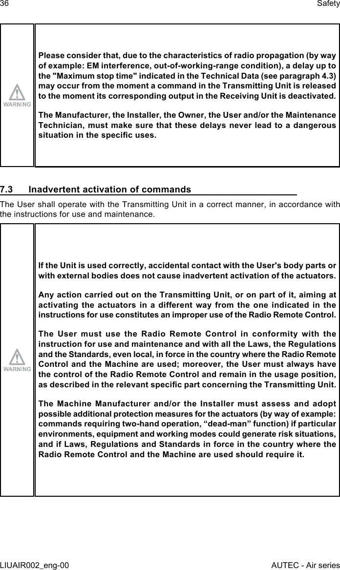 Please consider that, due to the characteristics of radio propagation (by way of example: EM interference, out-of-working-range condition), a delay up to the &quot;Maximum stop time&quot; indicated in the Technical Data (see paragraph 4.3) may occur from the moment a command in the Transmitting Unit is released to the moment its corresponding output in the Receiving Unit is deactivated.The Manufacturer, the Installer, the Owner, the User and/or the Maintenance Technician, must make sure that these delays never lead to a dangerous situation in the specic uses.7.3  Inadvertent activation of commandsThe User shall operate with the Transmitting Unit in a correct manner, in accordance with the instructions for use and maintenance.If the Unit is used correctly, accidental contact with the User&apos;s body parts or with external bodies does not cause inadvertent activation of the actuators.Any action carried out on the Transmitting Unit, or on part of it, aiming at activating the  actuators  in a  dierent way  from  the one  indicated  in  the instructions for use constitutes an improper use of the Radio Remote Control.The User must use the Radio Remote Control in conformity with the instruction for use and maintenance and with all the Laws, the Regulations and the Standards, even local, in force in the country where the Radio Remote Control and the Machine are used; moreover, the User must always have the control of the Radio Remote Control and remain in the usage position, as described in the relevant specic part concerning the Transmitting Unit.The Machine Manufacturer and/or the Installer must assess and adopt possible additional protection measures for the actuators (by way of example: commands requiring two-hand operation, “dead-man” function) if particular environments, equipment and working modes could generate risk situations, and if Laws, Regulations and Standards in force in the country where the Radio Remote Control and the Machine are used should require it.36LIUAIR002_eng-00SafetyAUTEC - Air series