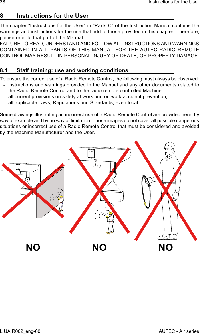 8  Instructions for the UserThe chapter &quot;Instructions for the User&quot; in &quot;Parts C&quot; of the Instruction Manual contains the warnings and instructions for the use that add to those provided in this chapter. Therefore, please refer to that part of the Manual.FAILURE TO READ, UNDERSTAND AND FOLLOW ALL INSTRUCTIONS AND WARNINGS CONTAINED IN ALL PARTS OF THIS MANUAL FOR THE AUTEC RADIO REMOTE CONTROL MAY RESULT IN PERSONAL INJURY OR DEATH, OR PROPERTY DAMAGE.8.1  Sta training: use and working conditionsTo ensure the correct use of a Radio Remote Control, the following must always be observed: -instructions and warnings provided in the Manual and any other documents related to the Radio Remote Control and to the radio remote controlled Machine; -all current provisions on safety at work and on work accident prevention, -all applicable Laws, Regulations and Standards, even local.Some drawings illustrating an incorrect use of a Radio Remote Control are provided here, by way of example and by no way of limitation. Those images do not cover all possible dangerous situations or incorrect use of a Radio Remote Control that must be considered and avoided by the Machine Manufacturer and the User.NO NO NO38LIUAIR002_eng-00Instructions for the UserAUTEC - Air series