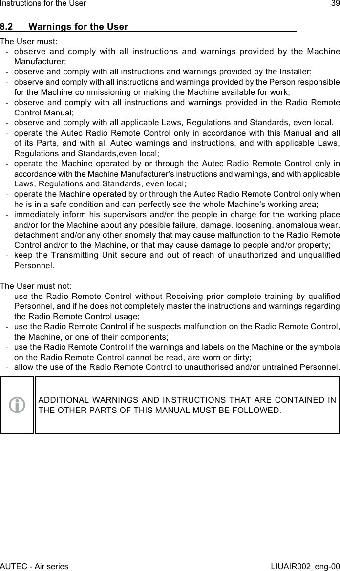 8.2  Warnings for the UserThe User must: -observe and comply with all instructions and warnings provided by the Machine Manufacturer; -observe and comply with all instructions and warnings provided by the Installer; -observe and comply with all instructions and warnings provided by the Person responsible for the Machine commissioning or making the Machine available for work; -observe and comply with all instructions and warnings provided in the Radio Remote Control Manual; -observe and comply with all applicable Laws, Regulations and Standards, even local. -operate the Autec Radio Remote Control only in accordance with this Manual and all of its Parts, and with all Autec warnings and instructions, and with applicable Laws, Regulations and Standards,even local; -operate the Machine operated by or through the Autec Radio Remote Control only in accordance with the Machine Manufacturer’s instructions and warnings, and with applicable Laws, Regulations and Standards, even local; -operate the Machine operated by or through the Autec Radio Remote Control only when he is in a safe condition and can perfectly see the whole Machine&apos;s working area; -immediately inform his supervisors and/or the people in charge for the working place and/or for the Machine about any possible failure, damage, loosening, anomalous wear, detachment and/or any other anomaly that may cause malfunction to the Radio Remote Control and/or to the Machine, or that may cause damage to people and/or property; -keep the  Transmitting  Unit secure  and  out of  reach  of unauthorized  and  unqualied Personnel.The User must not: -use the  Radio Remote  Control  without  Receiving  prior complete  training by  qualied Personnel, and if he does not completely master the instructions and warnings regarding the Radio Remote Control usage; -use the Radio Remote Control if he suspects malfunction on the Radio Remote Control, the Machine, or one of their components; -use the Radio Remote Control if the warnings and labels on the Machine or the symbols on the Radio Remote Control cannot be read, are worn or dirty; -allow the use of the Radio Remote Control to unauthorised and/or untrained Personnel.ADDITIONAL WARNINGS AND INSTRUCTIONS THAT ARE CONTAINED IN THE OTHER PARTS OF THIS MANUAL MUST BE FOLLOWED.AUTEC - Air seriesInstructions for the User 39LIUAIR002_eng-00