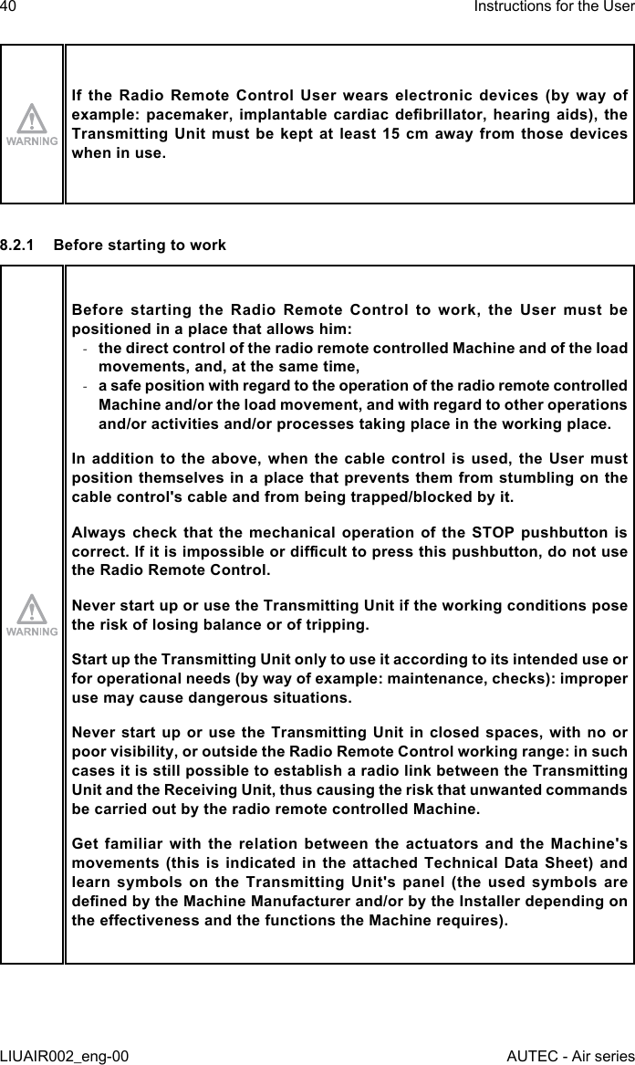 If the Radio Remote Control User wears electronic devices (by way of example: pacemaker,  implantable  cardiac  debrillator,  hearing aids),  the Transmitting Unit must be kept at least 15 cm away from those devices when in use.8.2.1  Before starting to workBefore starting the Radio Remote Control to work, the User must be positioned in a place that allows him: -the direct control of the radio remote controlled Machine and of the load movements, and, at the same time, -a safe position with regard to the operation of the radio remote controlled Machine and/or the load movement, and with regard to other operations and/or activities and/or processes taking place in the working place.In addition to the above, when the cable control is used, the User must position themselves in a place that prevents them from stumbling on the cable control&apos;s cable and from being trapped/blocked by it.Always check that the mechanical operation of the STOP pushbutton is correct. If it is impossible or dicult to press this pushbutton, do not use the Radio Remote Control.Never start up or use the Transmitting Unit if the working conditions pose the risk of losing balance or of tripping.Start up the Transmitting Unit only to use it according to its intended use or for operational needs (by way of example: maintenance, checks): improper use may cause dangerous situations.Never start up or use the Transmitting Unit in closed spaces, with no or poor visibility, or outside the Radio Remote Control working range: in such cases it is still possible to establish a radio link between the Transmitting Unit and the Receiving Unit, thus causing the risk that unwanted commands be carried out by the radio remote controlled Machine.Get familiar with the relation between the actuators and the Machine&apos;s movements (this is indicated in the attached Technical Data Sheet) and learn symbols on the Transmitting Unit&apos;s panel (the used symbols are dened by the Machine Manufacturer and/or by the Installer depending on the eectiveness and the functions the Machine requires).40LIUAIR002_eng-00Instructions for the UserAUTEC - Air series