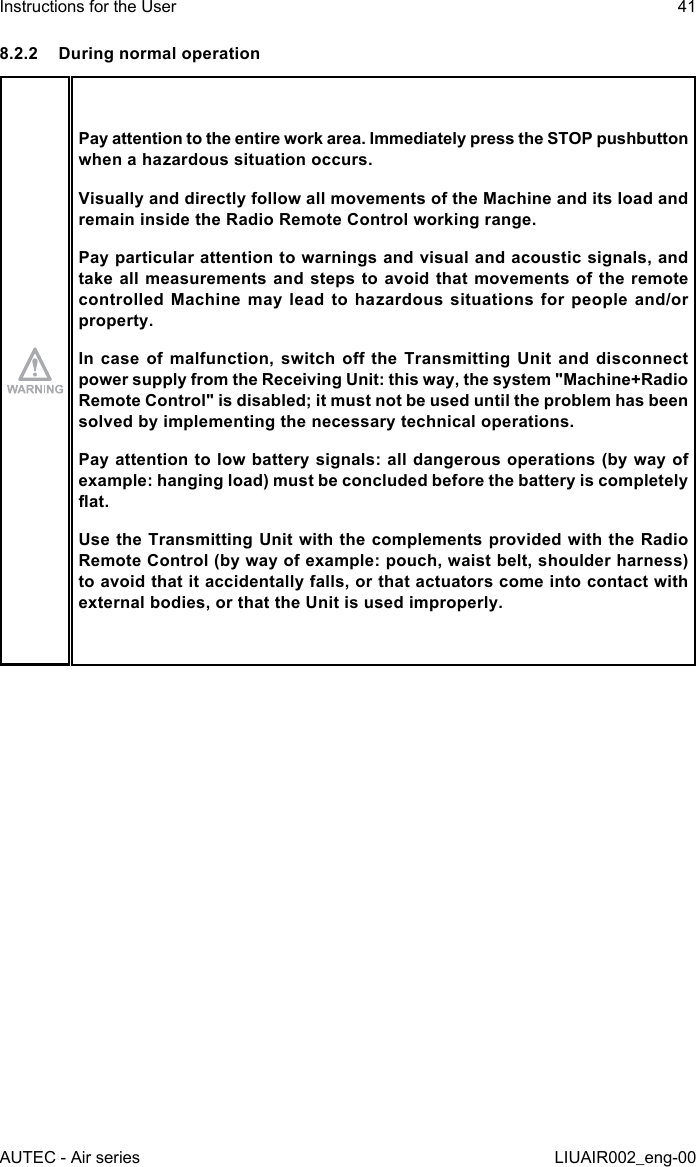 8.2.2  During normal operationPay attention to the entire work area. Immediately press the STOP pushbutton when a hazardous situation occurs.Visually and directly follow all movements of the Machine and its load and remain inside the Radio Remote Control working range.Pay particular attention to warnings and visual and acoustic signals, and take all measurements and steps to avoid that movements of the remote controlled Machine may lead to hazardous situations for people and/or property.In case  of  malfunction, switch  o  the Transmitting  Unit  and disconnect power supply from the Receiving Unit: this way, the system &quot;Machine+Radio Remote Control&quot; is disabled; it must not be used until the problem has been solved by implementing the necessary technical operations.Pay attention to low battery signals: all dangerous operations (by way of example: hanging load) must be concluded before the battery is completely at.Use the Transmitting Unit with the complements provided with the Radio Remote Control (by way of example: pouch, waist belt, shoulder harness) to avoid that it accidentally falls, or that actuators come into contact with external bodies, or that the Unit is used improperly.AUTEC - Air seriesInstructions for the User 41LIUAIR002_eng-00