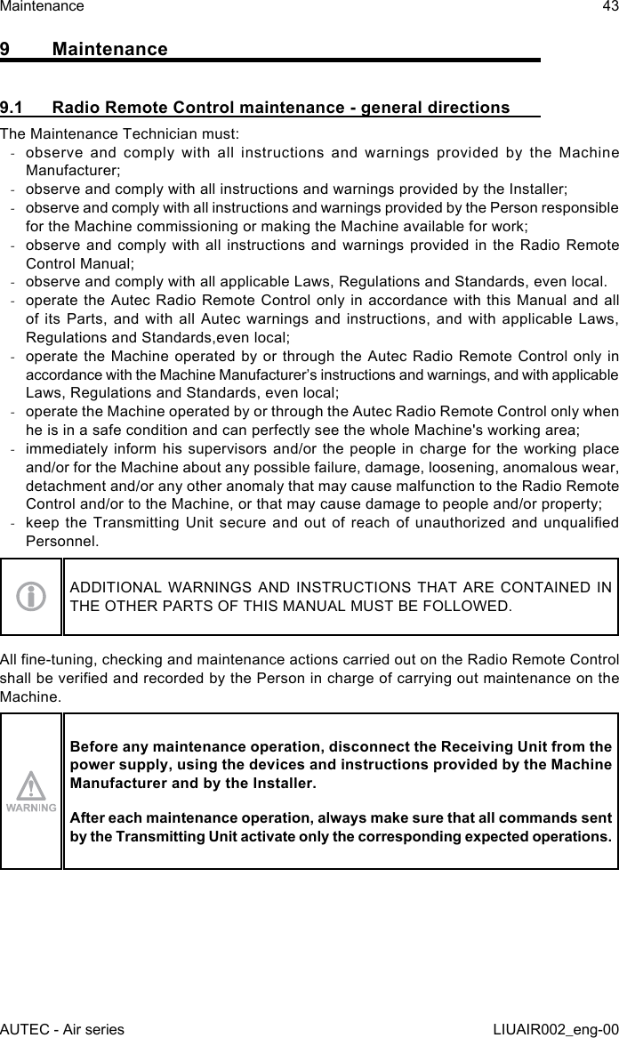 9 Maintenance9.1  Radio Remote Control maintenance - general directionsThe Maintenance Technician must: -observe and comply with all instructions and warnings provided by the Machine Manufacturer; -observe and comply with all instructions and warnings provided by the Installer; -observe and comply with all instructions and warnings provided by the Person responsible for the Machine commissioning or making the Machine available for work; -observe and comply with all instructions and warnings provided in the Radio Remote Control Manual; -observe and comply with all applicable Laws, Regulations and Standards, even local. -operate the Autec Radio Remote Control only in accordance with this Manual and all of its Parts, and with all Autec warnings and instructions, and with applicable Laws, Regulations and Standards,even local; -operate the Machine operated by or through the Autec Radio Remote Control only in accordance with the Machine Manufacturer’s instructions and warnings, and with applicable Laws, Regulations and Standards, even local; -operate the Machine operated by or through the Autec Radio Remote Control only when he is in a safe condition and can perfectly see the whole Machine&apos;s working area; -immediately inform his supervisors and/or the people in charge for the working place and/or for the Machine about any possible failure, damage, loosening, anomalous wear, detachment and/or any other anomaly that may cause malfunction to the Radio Remote Control and/or to the Machine, or that may cause damage to people and/or property; -keep the  Transmitting  Unit secure  and  out of  reach  of unauthorized  and  unqualied Personnel.ADDITIONAL WARNINGS AND INSTRUCTIONS THAT ARE CONTAINED IN THE OTHER PARTS OF THIS MANUAL MUST BE FOLLOWED.All ne-tuning, checking and maintenance actions carried out on the Radio Remote Control shall be veried and recorded by the Person in charge of carrying out maintenance on the Machine.Before any maintenance operation, disconnect the Receiving Unit from the power supply, using the devices and instructions provided by the Machine Manufacturer and by the Installer.After each maintenance operation, always make sure that all commands sent by the Transmitting Unit activate only the corresponding expected operations.AUTEC - Air seriesMaintenance 43LIUAIR002_eng-00
