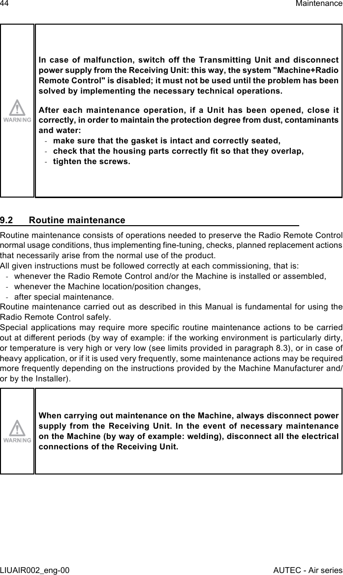 In case  of  malfunction, switch  o  the Transmitting  Unit  and disconnect power supply from the Receiving Unit: this way, the system &quot;Machine+Radio Remote Control&quot; is disabled; it must not be used until the problem has been solved by implementing the necessary technical operations.After each maintenance operation, if a Unit has been opened, close it correctly, in order to maintain the protection degree from dust, contaminants and water: -make sure that the gasket is intact and correctly seated, -check that the housing parts correctly t so that they overlap, -tighten the screws.9.2  Routine maintenanceRoutine maintenance consists of operations needed to preserve the Radio Remote Control normal usage conditions, thus implementing ne-tuning, checks, planned replacement actions that necessarily arise from the normal use of the product.All given instructions must be followed correctly at each commissioning, that is: -whenever the Radio Remote Control and/or the Machine is installed or assembled, -whenever the Machine location/position changes, -after special maintenance.Routine maintenance carried out as described in this Manual is fundamental for using the Radio Remote Control safely.Special applications may  require  more specic routine  maintenance  actions to be carried out at dierent periods (by way of example: if the working environment is particularly dirty, or temperature is very high or very low (see limits provided in paragraph 8.3), or in case of heavy application, or if it is used very frequently, some maintenance actions may be required more frequently depending on the instructions provided by the Machine Manufacturer and/or by the Installer).When carrying out maintenance on the Machine, always disconnect power supply from the Receiving Unit. In the event of necessary maintenance on the Machine (by way of example: welding), disconnect all the electrical connections of the Receiving Unit.44LIUAIR002_eng-00MaintenanceAUTEC - Air series