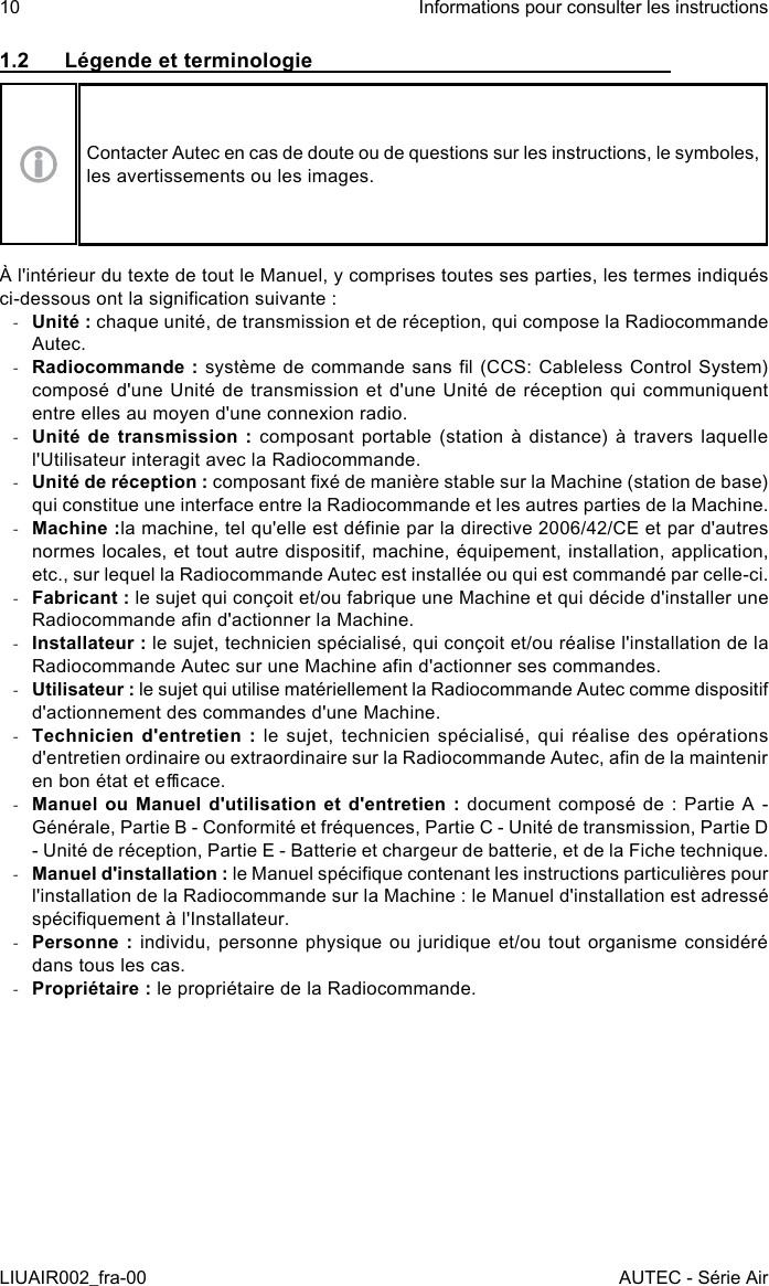 1.2  Légende et terminologieContacter Autec en cas de doute ou de questions sur les instructions, le symboles, les avertissements ou les images.À l&apos;intérieur du texte de tout le Manuel, y comprises toutes ses parties, les termes indiqués ci-dessous ont la signication suivante : -Unité : chaque unité, de transmission et de réception, qui compose la Radiocommande Autec. -Radiocommande : système de commande sans l (CCS: Cableless Control System) composé d&apos;une Unité de transmission et d&apos;une Unité de réception qui communiquent entre elles au moyen d&apos;une connexion radio. -Unité de transmission : composant portable (station  à  distance) à travers  laquelle l&apos;Utilisateur interagit avec la Radiocommande. -Unité de réception : composant xé de manière stable sur la Machine (station de base) qui constitue une interface entre la Radiocommande et les autres parties de la Machine. -Machine :la machine, tel qu&apos;elle est dénie par la directive 2006/42/CE et par d&apos;autres normes locales, et tout autre dispositif, machine, équipement, installation, application, etc., sur lequel la Radiocommande Autec est installée ou qui est commandé par celle-ci. -Fabricant : le sujet qui conçoit et/ou fabrique une Machine et qui décide d&apos;installer une Radiocommande an d&apos;actionner la Machine. -Installateur : le sujet, technicien spécialisé, qui conçoit et/ou réalise l&apos;installation de la Radiocommande Autec sur une Machine an d&apos;actionner ses commandes. -Utilisateur : le sujet qui utilise matériellement la Radiocommande Autec comme dispositif d&apos;actionnement des commandes d&apos;une Machine. -Technicien d&apos;entretien : le sujet, technicien spécialisé, qui réalise des opérations d&apos;entretien ordinaire ou extraordinaire sur la Radiocommande Autec, an de la maintenir en bon état et ecace. -Manuel ou Manuel d&apos;utilisation et d&apos;entretien : document composé de : Partie A - Générale, Partie B - Conformité et fréquences, Partie C - Unité de transmission, Partie D - Unité de réception, Partie E - Batterie et chargeur de batterie, et de la Fiche technique. -Manuel d&apos;installation : le Manuel spécique contenant les instructions particulières pour l&apos;installation de la Radiocommande sur la Machine : le Manuel d&apos;installation est adressé spéciquement à l&apos;Installateur. -Personne : individu, personne physique ou juridique et/ou tout organisme considéré dans tous les cas. -Propriétaire : le propriétaire de la Radiocommande.10LIUAIR002_fra-00Informations pour consulter les instructionsAUTEC - Série Air