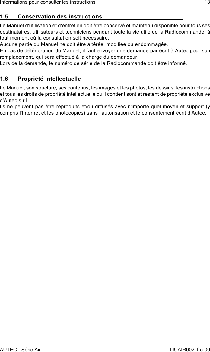 1.5  Conservation des instructionsLe Manuel d&apos;utilisation et d&apos;entretien doit être conservé et maintenu disponible pour tous ses destinataires, utilisateurs et techniciens pendant toute la vie utile de la Radiocommande, à tout moment où la consultation soit nécessaire.Aucune partie du Manuel ne doit être altérée, modiée ou endommagée.En cas de détérioration du Manuel, il faut envoyer une demande par écrit à Autec pour son remplacement, qui sera eectué à la charge du demandeur.Lors de la demande, le numéro de série de la Radiocommande doit être informé.1.6  Propriété intellectuelleLe Manuel, son structure, ses contenus, les images et les photos, les dessins, les instructions et tous les droits de propriété intellectuelle qu&apos;il contient sont et restent de propriété exclusive d&apos;Autec s.r.l.Ils ne peuvent pas être reproduits et/ou diusés avec n&apos;importe quel moyen et support (y compris l&apos;Internet et les photocopies) sans l&apos;autorisation et le consentement écrit d&apos;Autec.AUTEC - Série AirInformations pour consulter les instructions 13LIUAIR002_fra-00