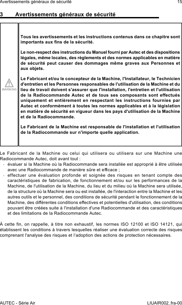 3  Avertissements généraux de sécuritéTous les avertissements et les instructions contenus dans ce chapitre sont importants aux ns de la sécurité.Le non-respect des instructions du Manuel fourni par Autec et des dispositions légales, même locales, des règlements et des normes applicables en matière de sécurité peut causer des dommages même graves aux Personnes et aux objets.Le Fabricant et/ou le concepteur de la Machine, l&apos;Installateur, le Technicien d&apos;entretien et les Personnes responsables de l&apos;utilisation de la Machine et du lieu de travail doivent s&apos;assurer que l&apos;installation, l&apos;entretien et l&apos;utilisation de  la  Radiocommande  Autec  et  de  tous  ses  composants  sont  eectués uniquement  et  entièrement  en  respectant  les  instructions  fournies  par Autec et conformément à toutes les normes applicables et à la législation en matière de sécurité en vigueur dans les pays d&apos;utilisation de la Machine et de la Radiocommande.Le Fabricant de la Machine est responsable de l&apos;installation et l&apos;utilisation de la Radiocommande sur n&apos;importe quelle application.Le Fabricant de la Machine ou celui qui utilisera ou utilisera sur une Machine une Radiocommande Autec, doit avant tout : -évaluer si la Machine où la Radiocommande sera installée est approprié à être utilisée avec une Radiocommande de manière sûre et ecace ; -effectuer une évaluation profonde et soignée des risques en tenant compte des caractéristiques de fabrication, de fonctionnement et/ou sur les performances de la Machine, de l&apos;utilisation de la Machine, du lieu et du milieu où la Machine sera utilisée, de la structure où la Machine sera ou est installée, de l&apos;interaction entre la Machine et les autres outils et le personnel, des conditions de sécurité pendant le fonctionnement de la Machine, des diérentes conditions eectives et potentielles d&apos;utilisation, des conditions pouvant être créées suite à l&apos;installation d&apos;une Radiocommande et des caractéristiques et des limitations de la Radiocommande Autec.À cette n,  on rappelle, à  titre non exhaustif,  les normes ISO  12100  et ISO  14121,  qui établissent les conditions à travers lesquelles réaliser une évaluation correcte des risques comprenant l&apos;analyse des risques et l’adoption des actions de protection nécessaires.AUTEC - Série AirAvertissements généraux de sécurité 15LIUAIR002_fra-00