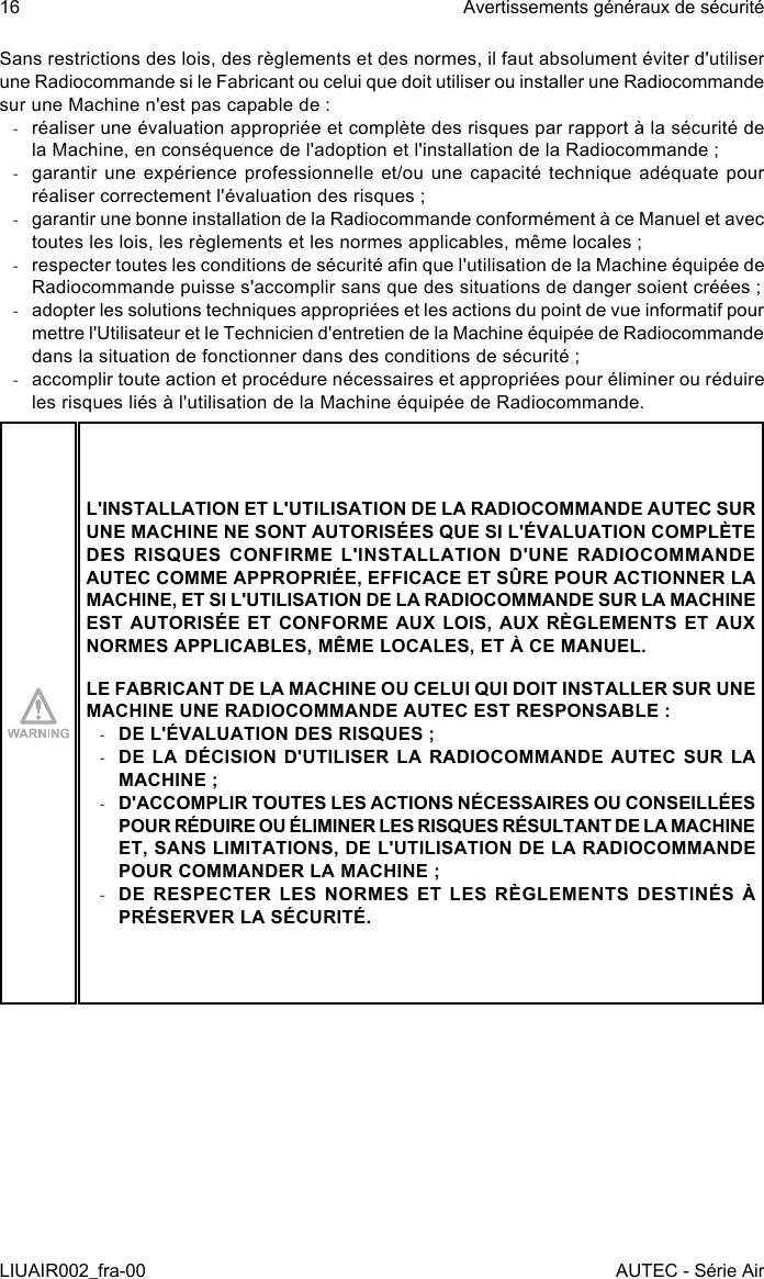 Sans restrictions des lois, des règlements et des normes, il faut absolument éviter d&apos;utiliser une Radiocommande si le Fabricant ou celui que doit utiliser ou installer une Radiocommande sur une Machine n&apos;est pas capable de : -réaliser une évaluation appropriée et complète des risques par rapport à la sécurité de la Machine, en conséquence de l&apos;adoption et l&apos;installation de la Radiocommande ; -garantir une expérience professionnelle et/ou une capacité technique adéquate pour réaliser correctement l&apos;évaluation des risques ; -garantir une bonne installation de la Radiocommande conformément à ce Manuel et avec toutes les lois, les règlements et les normes applicables, même locales ; -respecter toutes les conditions de sécurité an que l&apos;utilisation de la Machine équipée de Radiocommande puisse s&apos;accomplir sans que des situations de danger soient créées ; -adopter les solutions techniques appropriées et les actions du point de vue informatif pour mettre l&apos;Utilisateur et le Technicien d&apos;entretien de la Machine équipée de Radiocommande dans la situation de fonctionner dans des conditions de sécurité ; -accomplir toute action et procédure nécessaires et appropriées pour éliminer ou réduire les risques liés à l&apos;utilisation de la Machine équipée de Radiocommande.L&apos;INSTALLATION ET L&apos;UTILISATION DE LA RADIOCOMMANDE AUTEC SUR UNE MACHINE NE SONT AUTORISÉES QUE SI L&apos;ÉVALUATION COMPLÈTE DES RISQUES CONFIRME L&apos;INSTALLATION D&apos;UNE RADIOCOMMANDE AUTEC COMME APPROPRIÉE, EFFICACE ET SÛRE POUR ACTIONNER LA MACHINE, ET SI L&apos;UTILISATION DE LA RADIOCOMMANDE SUR LA MACHINE EST AUTORISÉE ET CONFORME AUX LOIS, AUX RÈGLEMENTS ET AUX NORMES APPLICABLES, MÊME LOCALES, ET À CE MANUEL.LE FABRICANT DE LA MACHINE OU CELUI QUI DOIT INSTALLER SUR UNE MACHINE UNE RADIOCOMMANDE AUTEC EST RESPONSABLE : -DE L&apos;ÉVALUATION DES RISQUES ; -DE LA DÉCISION D&apos;UTILISER LA RADIOCOMMANDE AUTEC SUR LA MACHINE ; -D&apos;ACCOMPLIR TOUTES LES ACTIONS NÉCESSAIRES OU CONSEILLÉES POUR RÉDUIRE OU ÉLIMINER LES RISQUES RÉSULTANT DE LA MACHINE ET, SANS LIMITATIONS, DE L&apos;UTILISATION DE LA RADIOCOMMANDE POUR COMMANDER LA MACHINE ; -DE RESPECTER LES NORMES ET LES RÈGLEMENTS DESTINÉS À PRÉSERVER LA SÉCURITÉ.16LIUAIR002_fra-00Avertissements généraux de sécuritéAUTEC - Série Air