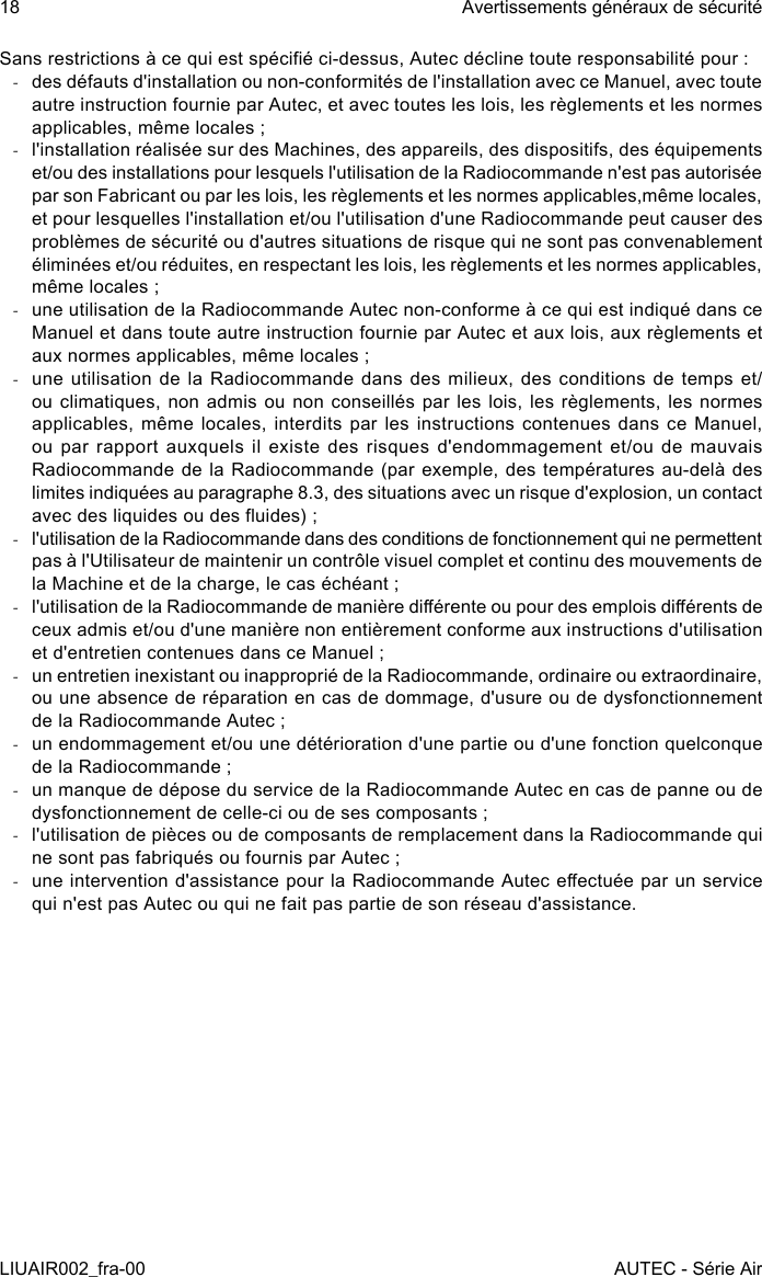 Sans restrictions à ce qui est spécié ci-dessus, Autec décline toute responsabilité pour : -des défauts d&apos;installation ou non-conformités de l&apos;installation avec ce Manuel, avec toute autre instruction fournie par Autec, et avec toutes les lois, les règlements et les normes applicables, même locales ; -l&apos;installation réalisée sur des Machines, des appareils, des dispositifs, des équipements et/ou des installations pour lesquels l&apos;utilisation de la Radiocommande n&apos;est pas autorisée par son Fabricant ou par les lois, les règlements et les normes applicables,même locales, et pour lesquelles l&apos;installation et/ou l&apos;utilisation d&apos;une Radiocommande peut causer des problèmes de sécurité ou d&apos;autres situations de risque qui ne sont pas convenablement éliminées et/ou réduites, en respectant les lois, les règlements et les normes applicables, même locales ; -une utilisation de la Radiocommande Autec non-conforme à ce qui est indiqué dans ce Manuel et dans toute autre instruction fournie par Autec et aux lois, aux règlements et aux normes applicables, même locales ; -une utilisation de la Radiocommande dans des milieux, des conditions de temps et/ou climatiques, non admis ou non conseillés par les lois, les règlements, les normes applicables, même locales, interdits  par les instructions contenues  dans ce Manuel, ou par rapport auxquels il existe des risques d&apos;endommagement et/ou de mauvais Radiocommande de la Radiocommande (par exemple, des températures au-delà des limites indiquées au paragraphe 8.3, des situations avec un risque d&apos;explosion, un contact avec des liquides ou des uides) ; -l&apos;utilisation de la Radiocommande dans des conditions de fonctionnement qui ne permettent pas à l&apos;Utilisateur de maintenir un contrôle visuel complet et continu des mouvements de la Machine et de la charge, le cas échéant ; -l&apos;utilisation de la Radiocommande de manière diérente ou pour des emplois diérents de ceux admis et/ou d&apos;une manière non entièrement conforme aux instructions d&apos;utilisation et d&apos;entretien contenues dans ce Manuel ; -un entretien inexistant ou inapproprié de la Radiocommande, ordinaire ou extraordinaire, ou une absence de réparation en cas de dommage, d&apos;usure ou de dysfonctionnement de la Radiocommande Autec ; -un endommagement et/ou une détérioration d&apos;une partie ou d&apos;une fonction quelconque de la Radiocommande ; -un manque de dépose du service de la Radiocommande Autec en cas de panne ou de dysfonctionnement de celle-ci ou de ses composants ; -l&apos;utilisation de pièces ou de composants de remplacement dans la Radiocommande qui ne sont pas fabriqués ou fournis par Autec ; -une intervention d&apos;assistance pour la Radiocommande Autec eectuée par un service qui n&apos;est pas Autec ou qui ne fait pas partie de son réseau d&apos;assistance.18LIUAIR002_fra-00Avertissements généraux de sécuritéAUTEC - Série Air