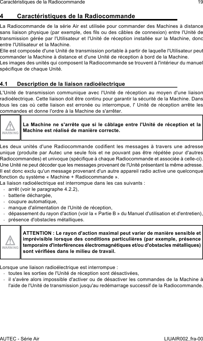 4  Caractéristiques de la RadiocommandeLa Radiocommande de la série Air est utilisée pour commander des Machines à distance sans liaison physique (par exemple, des ls ou des câbles de connexion) entre l&apos;Unité de transmission gérée par l&apos;Utilisateur et l&apos;Unité de réception installée sur la Machine, donc entre l&apos;Utilisateur et la Machine.Elle est composée d&apos;une Unité de transmission portable à partir de laquelle l&apos;Utilisateur peut commander la Machine à distance et d&apos;une Unité de réception à bord de la Machine.Les images des unités qui composent la Radiocommande se trouvent à l&apos;intérieur du manuel spécique de chaque Unité.4.1  Description de la liaison radioélectriqueL&apos;Unité de transmission communique avec l&apos;Unité de réception au moyen d&apos;une liaison radioélectrique. Cette liaison doit être continu pour garantir la sécurité de la Machine. Dans tous les cas où cette liaison est  erronée  ou interrompue, l&apos; Unité de réception  arrête  les commandes et donne l&apos;ordre à la Machine de s&apos;arrêter.La Machine ne s&apos;arrête que si le câblage entre l&apos;Unité de réception et la Machine est réalisé de manière correcte.Les deux  unités d&apos;une  Radiocommande  codient  les  messages à  travers une  adresse unique (produite par Autec  une seule fois et  ne pouvant pas  être  répétée pour d&apos;autres Radiocommandes) et univoque (spécique à chaque Radiocommande et associée à celle-ci).Une Unité ne peut décoder que les messages provenant de l&apos;Unité présentant la même adresse.Il est donc exclu qu&apos;un message provenant d&apos;un autre appareil radio active une quelconque fonction du système « Machine + Radiocommande ».La liaison radioélectrique est interrompue dans les cas suivants : -arrêt (voir le paragraphe 4.2.2), -batterie déchargée, -coupure automatique, -manque d&apos;alimentation de l&apos;Unité de réception, -dépassement du rayon d&apos;action (voir la « Partie B » du Manuel d&apos;utilisation et d&apos;entretien), -présence d&apos;obstacles métalliques.ATTENTION : Le rayon d&apos;action maximal peut varier de manière sensible et imprévisible lorsque des conditions particulières (par  exemple, présence temporaire d&apos;interférences électromagnétiques et/ou d&apos;obstacles métalliques) sont vériées dans le milieu de travail.Lorsque une liaison radioélectrique est interrompue : -toutes les sorties de l&apos;Unité de réception sont désactivées, -il s&apos;avère alors impossible d&apos;activer ou de désactiver les commandes de la Machine à l&apos;aide de l&apos;Unité de transmission jusqu&apos;au redémarrage successif de la Radiocommande.AUTEC - Série AirCaractéristiques de la Radiocommande 19LIUAIR002_fra-00