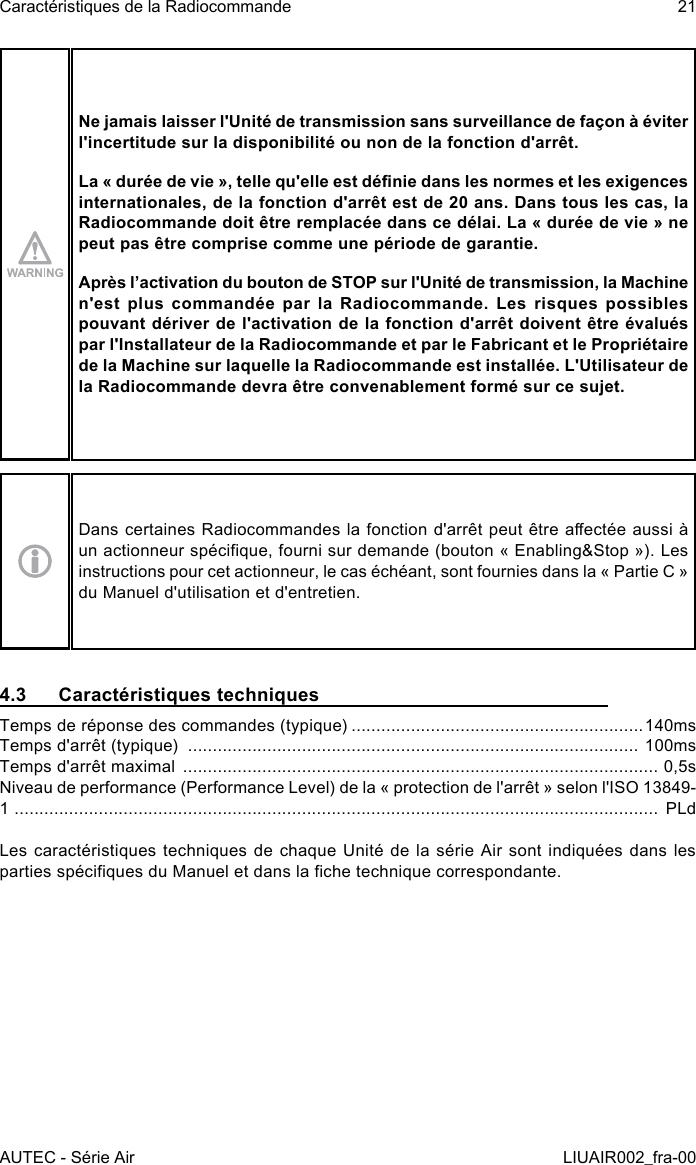 Ne jamais laisser l&apos;Unité de transmission sans surveillance de façon à éviter l&apos;incertitude sur la disponibilité ou non de la fonction d&apos;arrêt.La « durée de vie », telle qu&apos;elle est dénie dans les normes et les exigences internationales, de la fonction d&apos;arrêt est de 20 ans. Dans tous les cas, la Radiocommande doit être remplacée dans ce délai. La « durée de vie » ne peut pas être comprise comme une période de garantie.Après l’activation du bouton de STOP sur l&apos;Unité de transmission, la Machine n&apos;est plus commandée par la Radiocommande. Les risques possibles pouvant dériver de l&apos;activation de la fonction d&apos;arrêt doivent être évalués par l&apos;Installateur de la Radiocommande et par le Fabricant et le Propriétaire de la Machine sur laquelle la Radiocommande est installée. L&apos;Utilisateur de la Radiocommande devra être convenablement formé sur ce sujet.Dans certaines Radiocommandes la fonction d&apos;arrêt peut être aectée aussi à un actionneur spécique, fourni sur demande (bouton « Enabling&amp;Stop »). Les instructions pour cet actionneur, le cas échéant, sont fournies dans la « Partie C » du Manuel d&apos;utilisation et d&apos;entretien.4.3  Caractéristiques techniquesTemps de réponse des commandes (typique) ...........................................................140msTemps d&apos;arrêt (typique)  ........................................................................................... 100msTemps d&apos;arrêt maximal  ................................................................................................ 0,5sNiveau de performance (Performance Level) de la « protection de l&apos;arrêt » selon l&apos;ISO 13849-1  ..................................................................................................................................  PLdLes caractéristiques techniques de chaque Unité de la série Air sont indiquées dans les parties spéciques du Manuel et dans la che technique correspondante.AUTEC - Série AirCaractéristiques de la Radiocommande 21LIUAIR002_fra-00