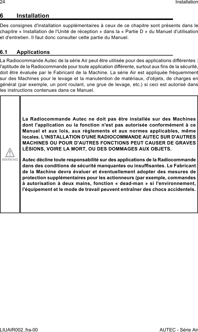 6 InstallationDes consignes d&apos;installation supplémentaires à ceux de ce chapitre sont présents dans le chapitre « Installation de l&apos;Unité de réception » dans la « Partie D » du Manuel d&apos;utilisation et d&apos;entretien. Il faut donc consulter cette partie du Manuel.6.1 ApplicationsLa Radiocommande Autec de la série Air peut être utilisée pour des applications diérentes : l&apos;aptitude de la Radiocommande pour toute application diérente, surtout aux ns de la sécurité, doit être évaluée par le Fabricant de la Machine. La série Air est appliquée fréquemment sur des Machines pour le levage et la manutention de matériaux, d&apos;objets, de charges en général (par exemple, un pont roulant, une grue de levage, etc.) si ceci est autorisé dans les instructions contenues dans ce Manuel.La Radiocommande Autec ne doit pas être installée sur des Machines dont l&apos;application ou la fonction n&apos;est pas autorisée conformément à ce Manuel  et  aux  lois,  aux  règlements  et  aux  normes  applicables,  même locales. L&apos;INSTALLATION D&apos;UNE RADIOCOMMANDE AUTEC SUR D&apos;AUTRES MACHINES OU POUR D&apos;AUTRES FONCTIONS PEUT CAUSER DE GRAVES LÉSIONS, VOIRE LA MORT, OU DES DOMMAGES AUX OBJETS.Autec décline toute responsabilité sur des applications de la Radiocommande dans des conditions de sécurité manquantes ou insusantes. Le Fabricant de la Machine devra évaluer et éventuellement adopter des mesures de protection supplémentaires pour les actionneurs (par exemple, commandes à  autorisation  à  deux  mains,  fonction  «  dead-man  »  si  l&apos;environnement, l&apos;équipement et le mode de travail peuvent entraîner des chocs accidentels.24LIUAIR002_fra-00InstallationAUTEC - Série Air