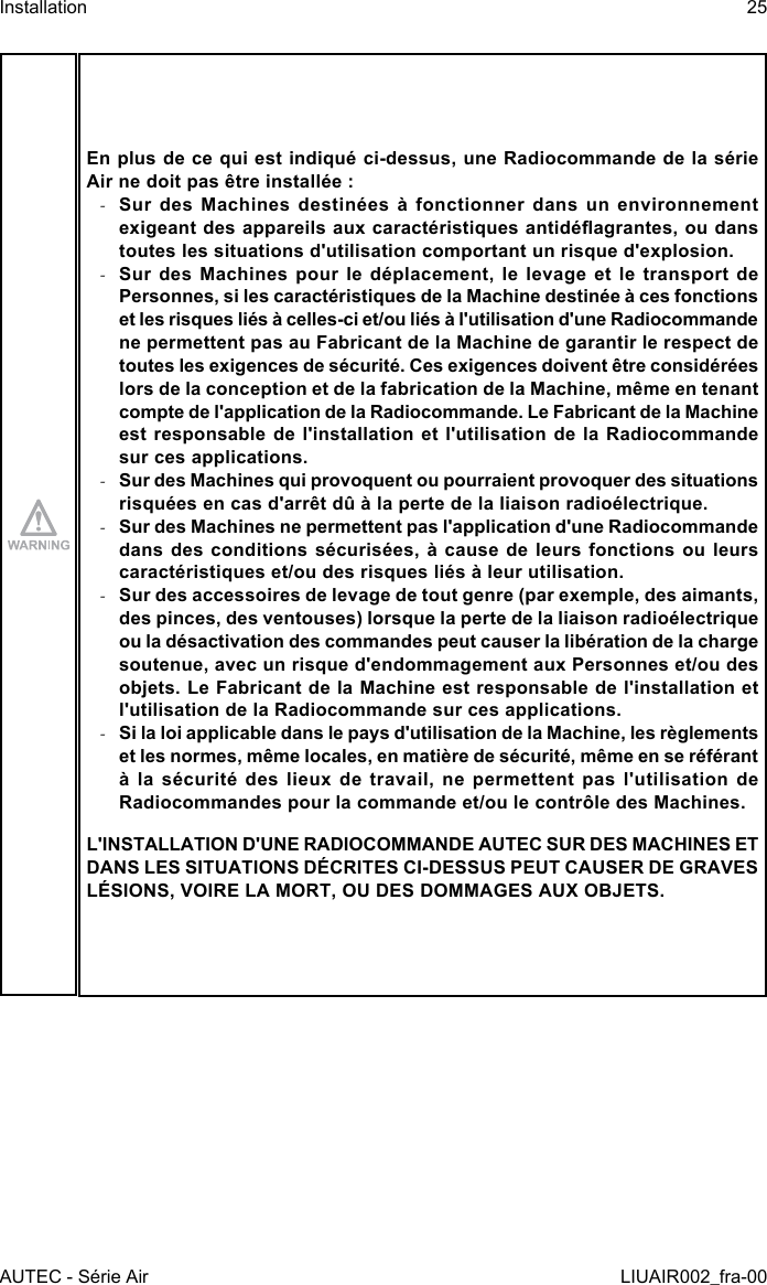 En plus de ce qui est indiqué ci-dessus, une Radiocommande de la série Air ne doit pas être installée : -Sur des Machines destinées à fonctionner dans un environnement exigeant des appareils aux caractéristiques antidéagrantes, ou dans toutes les situations d&apos;utilisation comportant un risque d&apos;explosion. -Sur des Machines pour le déplacement, le levage et le transport de Personnes, si les caractéristiques de la Machine destinée à ces fonctions et les risques liés à celles-ci et/ou liés à l&apos;utilisation d&apos;une Radiocommande ne permettent pas au Fabricant de la Machine de garantir le respect de toutes les exigences de sécurité. Ces exigences doivent être considérées lors de la conception et de la fabrication de la Machine, même en tenant compte de l&apos;application de la Radiocommande. Le Fabricant de la Machine est responsable de l&apos;installation et l&apos;utilisation de la Radiocommande sur ces applications. -Sur des Machines qui provoquent ou pourraient provoquer des situations risquées en cas d&apos;arrêt dû à la perte de la liaison radioélectrique. -Sur des Machines ne permettent pas l&apos;application d&apos;une Radiocommande dans des conditions sécurisées, à cause de leurs fonctions ou leurs caractéristiques et/ou des risques liés à leur utilisation. -Sur des accessoires de levage de tout genre (par exemple, des aimants, des pinces, des ventouses) lorsque la perte de la liaison radioélectrique ou la désactivation des commandes peut causer la libération de la charge soutenue, avec un risque d&apos;endommagement aux Personnes et/ou des objets. Le Fabricant de la Machine est responsable de l&apos;installation et l&apos;utilisation de la Radiocommande sur ces applications. -Si la loi applicable dans le pays d&apos;utilisation de la Machine, les règlements et les normes, même locales, en matière de sécurité, même en se référant à la sécurité des lieux de travail, ne permettent pas l&apos;utilisation de Radiocommandes pour la commande et/ou le contrôle des Machines.L&apos;INSTALLATION D&apos;UNE RADIOCOMMANDE AUTEC SUR DES MACHINES ET DANS LES SITUATIONS DÉCRITES CI-DESSUS PEUT CAUSER DE GRAVES LÉSIONS, VOIRE LA MORT, OU DES DOMMAGES AUX OBJETS.AUTEC - Série AirInstallation 25LIUAIR002_fra-00