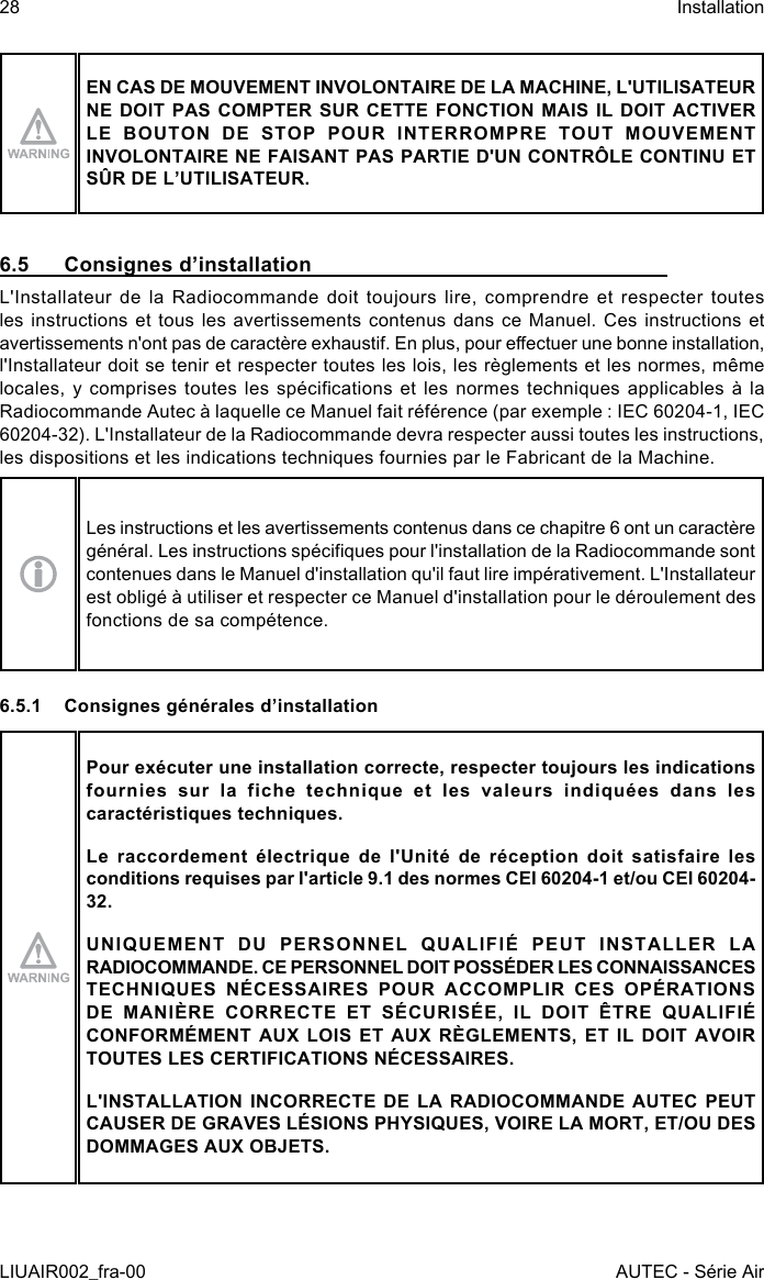 EN CAS DE MOUVEMENT INVOLONTAIRE DE LA MACHINE, L&apos;UTILISATEUR NE DOIT PAS COMPTER SUR CETTE FONCTION MAIS IL DOIT ACTIVER LE BOUTON DE STOP POUR INTERROMPRE TOUT MOUVEMENT INVOLONTAIRE NE FAISANT PAS PARTIE D&apos;UN CONTRÔLE CONTINU ET SÛR DE L’UTILISATEUR.6.5  Consignes d’installationL&apos;Installateur de la Radiocommande doit toujours lire, comprendre et respecter toutes les instructions et tous les avertissements contenus dans ce Manuel. Ces instructions et avertissements n&apos;ont pas de caractère exhaustif. En plus, pour eectuer une bonne installation, l&apos;Installateur doit se tenir et respecter toutes les lois, les règlements et les normes, même locales, y comprises toutes  les  spécications et les  normes  techniques applicables à  la Radiocommande Autec à laquelle ce Manuel fait référence (par exemple : IEC 60204-1, IEC 60204-32). L&apos;Installateur de la Radiocommande devra respecter aussi toutes les instructions, les dispositions et les indications techniques fournies par le Fabricant de la Machine.Les instructions et les avertissements contenus dans ce chapitre 6 ont un caractère général. Les instructions spéciques pour l&apos;installation de la Radiocommande sont contenues dans le Manuel d&apos;installation qu&apos;il faut lire impérativement. L&apos;Installateur est obligé à utiliser et respecter ce Manuel d&apos;installation pour le déroulement des fonctions de sa compétence.6.5.1  Consignes générales d’installationPour exécuter une installation correcte, respecter toujours les indications fournies sur la fiche technique et les valeurs indiquées dans les caractéristiques techniques.Le raccordement électrique de l&apos;Unité de réception doit satisfaire les conditions requises par l&apos;article 9.1 des normes CEI 60204-1 et/ou CEI 60204-32.UNIQUEMENT DU PERSONNEL QUALIFIÉ PEUT INSTALLER LA RADIOCOMMANDE. CE PERSONNEL DOIT POSSÉDER LES CONNAISSANCES TECHNIQUES NÉCESSAIRES POUR ACCOMPLIR CES OPÉRATIONS DE MANIÈRE CORRECTE ET SÉCURISÉE, IL DOIT ÊTRE QUALIFIÉ CONFORMÉMENT AUX LOIS ET AUX RÈGLEMENTS, ET IL DOIT AVOIR TOUTES LES CERTIFICATIONS NÉCESSAIRES.L&apos;INSTALLATION INCORRECTE DE LA RADIOCOMMANDE AUTEC PEUT CAUSER DE GRAVES LÉSIONS PHYSIQUES, VOIRE LA MORT, ET/OU DES DOMMAGES AUX OBJETS.28LIUAIR002_fra-00InstallationAUTEC - Série Air