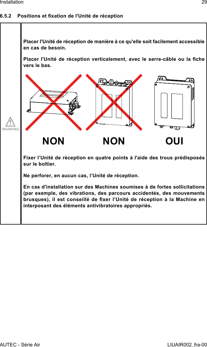 6.5.2  Positions et xation de l&apos;Unité de réceptionPlacer l&apos;Unité de réception de manière à ce qu&apos;elle soit facilement accessible en cas de besoin.Placer l&apos;Unité  de  réception  verticalement,  avec le  serre-câble  ou  la  che vers le bas.NON NON OUIFixer l’Unité de réception en quatre points à l&apos;aide des trous prédisposés sur le boîtier.Ne perforer, en aucun cas, l’Unité de réception.En cas d&apos;installation sur des Machines soumises à de fortes sollicitations (par exemple, des vibrations, des parcours accidentés, des mouvements brusques),  il  est  conseillé  de  xer  l’Unité  de  réception  à  la  Machine  en interposant des éléments antivibratoires appropriés.AUTEC - Série AirInstallation 29LIUAIR002_fra-00