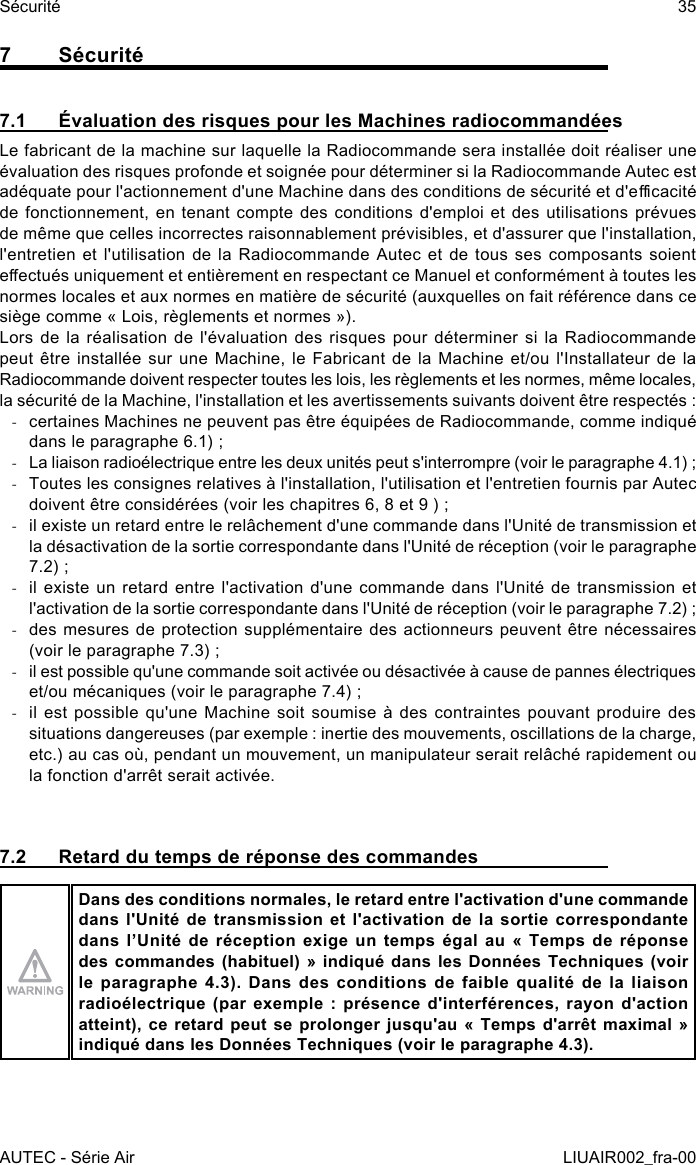 7 Sécurité7.1  Évaluation des risques pour les Machines radiocommandéesLe fabricant de la machine sur laquelle la Radiocommande sera installée doit réaliser une évaluation des risques profonde et soignée pour déterminer si la Radiocommande Autec est adéquate pour l&apos;actionnement d&apos;une Machine dans des conditions de sécurité et d&apos;ecacité de fonctionnement, en tenant compte des conditions d&apos;emploi et des utilisations prévues de même que celles incorrectes raisonnablement prévisibles, et d&apos;assurer que l&apos;installation, l&apos;entretien et l&apos;utilisation de la Radiocommande Autec et de tous ses composants soient eectués uniquement et entièrement en respectant ce Manuel et conformément à toutes les normes locales et aux normes en matière de sécurité (auxquelles on fait référence dans ce siège comme « Lois, règlements et normes »).Lors de la réalisation de l&apos;évaluation des risques pour déterminer si la Radiocommande peut être installée sur une Machine,  le Fabricant de la Machine et/ou  l&apos;Installateur de la Radiocommande doivent respecter toutes les lois, les règlements et les normes, même locales, la sécurité de la Machine, l&apos;installation et les avertissements suivants doivent être respectés : -certaines Machines ne peuvent pas être équipées de Radiocommande, comme indiqué dans le paragraphe 6.1) ; -La liaison radioélectrique entre les deux unités peut s&apos;interrompre (voir le paragraphe 4.1) ; -Toutes les consignes relatives à l&apos;installation, l&apos;utilisation et l&apos;entretien fournis par Autec doivent être considérées (voir les chapitres 6, 8 et 9 ) ; -il existe un retard entre le relâchement d&apos;une commande dans l&apos;Unité de transmission et la désactivation de la sortie correspondante dans l&apos;Unité de réception (voir le paragraphe 7.2) ; -il existe un retard entre l&apos;activation d&apos;une commande dans l&apos;Unité de transmission et l&apos;activation de la sortie correspondante dans l&apos;Unité de réception (voir le paragraphe 7.2) ; -des mesures de protection supplémentaire des actionneurs peuvent être nécessaires (voir le paragraphe 7.3) ; -il est possible qu&apos;une commande soit activée ou désactivée à cause de pannes électriques et/ou mécaniques (voir le paragraphe 7.4) ; -il est possible qu&apos;une Machine soit soumise à des contraintes pouvant produire des situations dangereuses (par exemple : inertie des mouvements, oscillations de la charge, etc.) au cas où, pendant un mouvement, un manipulateur serait relâché rapidement ou la fonction d&apos;arrêt serait activée.7.2  Retard du temps de réponse des commandesDans des conditions normales, le retard entre l&apos;activation d&apos;une commande dans l&apos;Unité de transmission et l&apos;activation de la sortie correspondante dans  l’Unité  de  réception  exige  un  temps  égal  au  «  Temps  de  réponse des commandes (habituel) » indiqué dans les Données Techniques (voir le paragraphe 4.3). Dans des conditions de faible qualité de la liaison radioélectrique  (par  exemple  :  présence  d&apos;interférences,  rayon  d&apos;action atteint), ce retard  peut  se  prolonger  jusqu&apos;au  «  Temps  d&apos;arrêt  maximal  » indiqué dans les Données Techniques (voir le paragraphe 4.3).AUTEC - Série AirSécurité 35LIUAIR002_fra-00