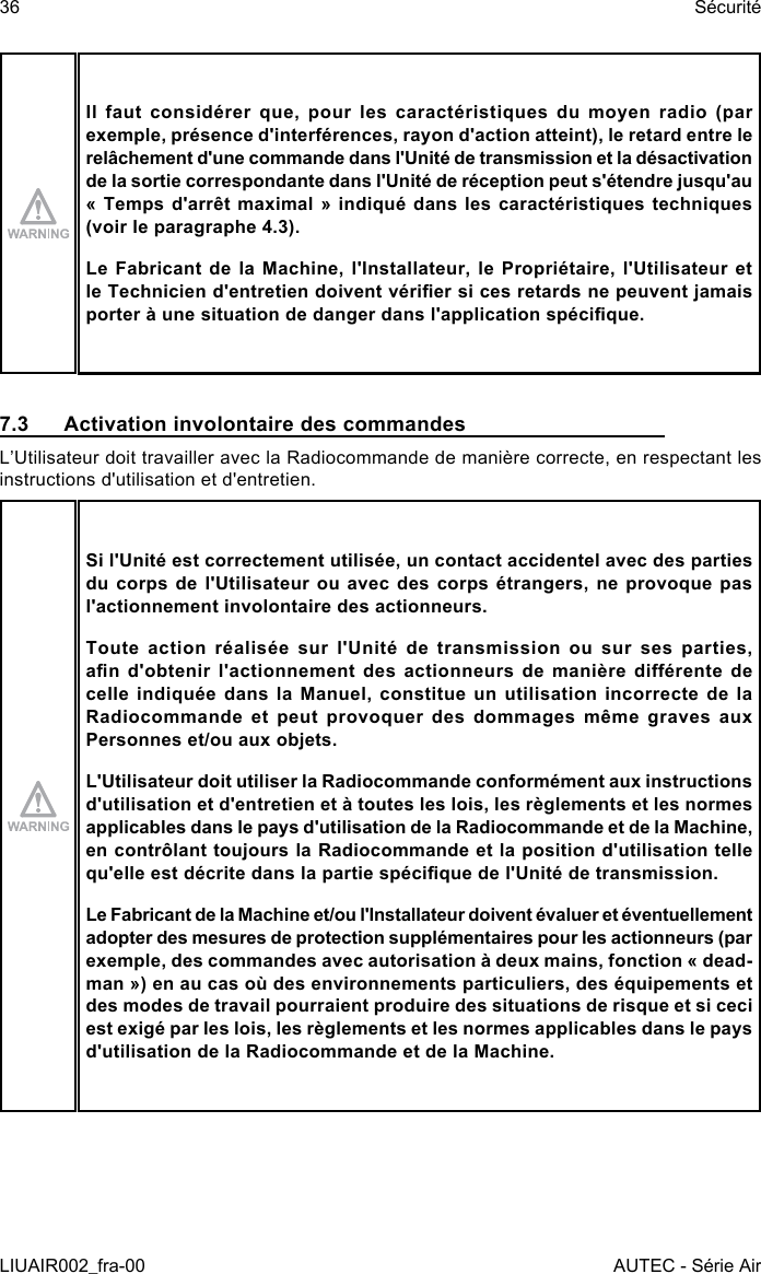 Il  faut  considérer  que,  pour  les  caractéristiques  du  moyen  radio  (par exemple, présence d&apos;interférences, rayon d&apos;action atteint), le retard entre le relâchement d&apos;une commande dans l&apos;Unité de transmission et la désactivation de la sortie correspondante dans l&apos;Unité de réception peut s&apos;étendre jusqu&apos;au « Temps  d&apos;arrêt  maximal  »  indiqué dans  les  caractéristiques  techniques (voir le paragraphe 4.3).Le Fabricant de la Machine, l&apos;Installateur, le Propriétaire, l&apos;Utilisateur et le Technicien d&apos;entretien doivent vérier si ces retards ne peuvent jamais porter à une situation de danger dans l&apos;application spécique.7.3  Activation involontaire des commandesL’Utilisateur doit travailler avec la Radiocommande de manière correcte, en respectant les instructions d&apos;utilisation et d&apos;entretien.Si l&apos;Unité est correctement utilisée, un contact accidentel avec des parties du corps de l&apos;Utilisateur ou avec des corps étrangers, ne provoque pas l&apos;actionnement involontaire des actionneurs.Toute action réalisée sur l&apos;Unité de transmission ou sur ses parties, an  d&apos;obtenir  l&apos;actionnement  des  actionneurs  de  manière  diérente  de celle indiquée dans la Manuel, constitue un utilisation incorrecte de la Radiocommande et peut provoquer des dommages même graves aux Personnes et/ou aux objets.L&apos;Utilisateur doit utiliser la Radiocommande conformément aux instructions d&apos;utilisation et d&apos;entretien et à toutes les lois, les règlements et les normes applicables dans le pays d&apos;utilisation de la Radiocommande et de la Machine, en contrôlant toujours la Radiocommande et la position d&apos;utilisation telle qu&apos;elle est décrite dans la partie spécique de l&apos;Unité de transmission.Le Fabricant de la Machine et/ou l&apos;Installateur doivent évaluer et éventuellement adopter des mesures de protection supplémentaires pour les actionneurs (par exemple, des commandes avec autorisation à deux mains, fonction « dead-man ») en au cas où des environnements particuliers, des équipements et des modes de travail pourraient produire des situations de risque et si ceci est exigé par les lois, les règlements et les normes applicables dans le pays d&apos;utilisation de la Radiocommande et de la Machine.36LIUAIR002_fra-00SécuritéAUTEC - Série Air