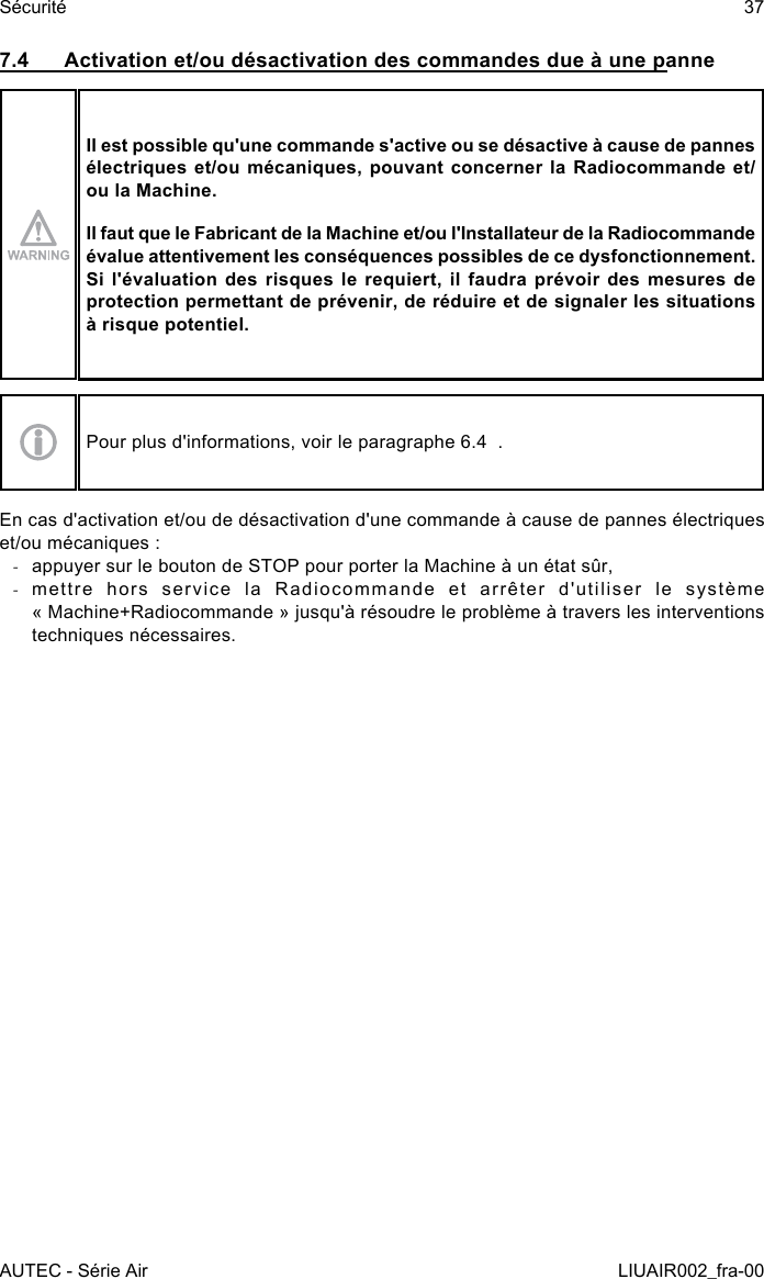 7.4  Activation et/ou désactivation des commandes due à une panneIl est possible qu&apos;une commande s&apos;active ou se désactive à cause de pannes électriques et/ou mécaniques, pouvant concerner la Radiocommande et/ou la Machine.Il faut que le Fabricant de la Machine et/ou l&apos;Installateur de la Radiocommande évalue attentivement les conséquences possibles de ce dysfonctionnement. Si l&apos;évaluation des risques le requiert, il faudra prévoir des mesures de protection permettant de prévenir, de réduire et de signaler les situations à risque potentiel.Pour plus d&apos;informations, voir le paragraphe 6.4  .En cas d&apos;activation et/ou de désactivation d&apos;une commande à cause de pannes électriques et/ou mécaniques : -appuyer sur le bouton de STOP pour porter la Machine à un état sûr, -mettre  hors  service  la  Radiocommande  et  arrêter  d&apos;utiliser  le  système « Machine+Radiocommande » jusqu&apos;à résoudre le problème à travers les interventions techniques nécessaires.AUTEC - Série AirSécurité 37LIUAIR002_fra-00