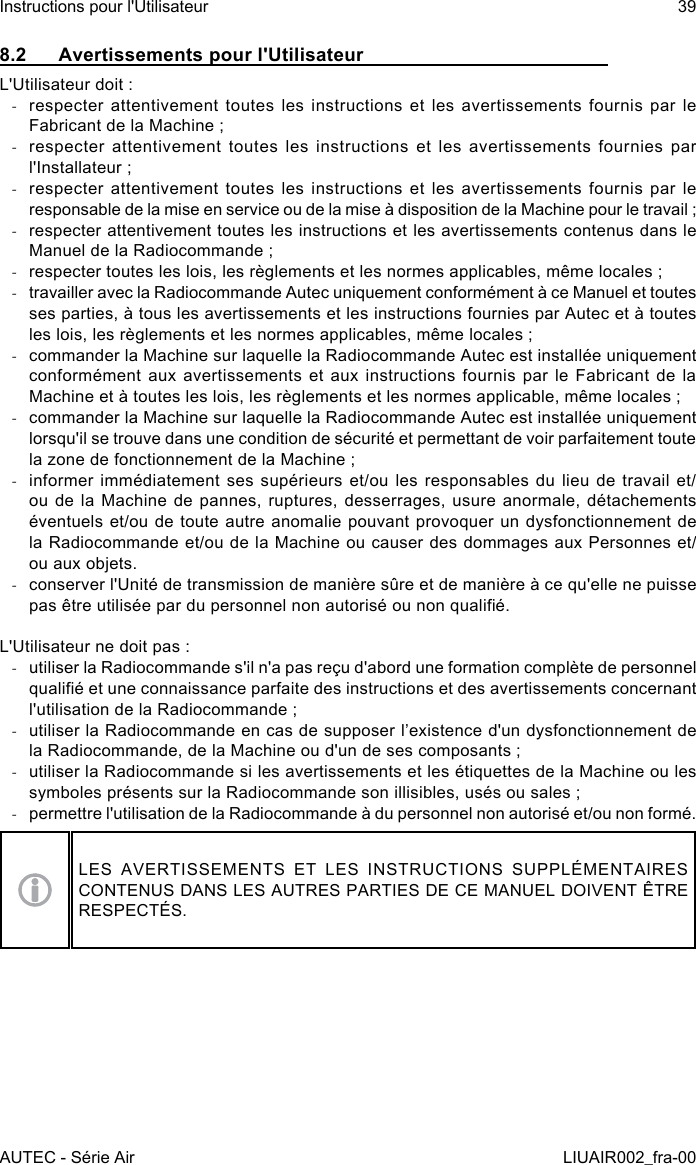 8.2  Avertissements pour l&apos;UtilisateurL&apos;Utilisateur doit : -respecter attentivement toutes les instructions et les avertissements fournis par le Fabricant de la Machine ; -respecter attentivement toutes les instructions et les avertissements fournies par l&apos;Installateur ; -respecter attentivement toutes les instructions et les avertissements fournis par le responsable de la mise en service ou de la mise à disposition de la Machine pour le travail ; -respecter attentivement toutes les instructions et les avertissements contenus dans le Manuel de la Radiocommande ; -respecter toutes les lois, les règlements et les normes applicables, même locales ; -travailler avec la Radiocommande Autec uniquement conformément à ce Manuel et toutes ses parties, à tous les avertissements et les instructions fournies par Autec et à toutes les lois, les règlements et les normes applicables, même locales ; -commander la Machine sur laquelle la Radiocommande Autec est installée uniquement conformément aux avertissements et aux instructions fournis par le Fabricant de la Machine et à toutes les lois, les règlements et les normes applicable, même locales ; -commander la Machine sur laquelle la Radiocommande Autec est installée uniquement lorsqu&apos;il se trouve dans une condition de sécurité et permettant de voir parfaitement toute la zone de fonctionnement de la Machine ; -informer immédiatement ses supérieurs et/ou les responsables du lieu de travail et/ou de la Machine de pannes, ruptures, desserrages, usure anormale, détachements éventuels et/ou de toute autre anomalie pouvant provoquer un dysfonctionnement de la Radiocommande et/ou de la Machine ou causer des dommages aux Personnes et/ou aux objets. -conserver l&apos;Unité de transmission de manière sûre et de manière à ce qu&apos;elle ne puisse pas être utilisée par du personnel non autorisé ou non qualié.L&apos;Utilisateur ne doit pas : -utiliser la Radiocommande s&apos;il n&apos;a pas reçu d&apos;abord une formation complète de personnel qualié et une connaissance parfaite des instructions et des avertissements concernant l&apos;utilisation de la Radiocommande ; -utiliser la Radiocommande en cas de supposer l’existence d&apos;un dysfonctionnement de la Radiocommande, de la Machine ou d&apos;un de ses composants ; -utiliser la Radiocommande si les avertissements et les étiquettes de la Machine ou les symboles présents sur la Radiocommande son illisibles, usés ou sales ; -permettre l&apos;utilisation de la Radiocommande à du personnel non autorisé et/ou non formé.LES AVERTISSEMENTS ET LES INSTRUCTIONS SUPPLÉMENTAIRES CONTENUS DANS LES AUTRES PARTIES DE CE MANUEL DOIVENT ÊTRE RESPECTÉS.AUTEC - Série AirInstructions pour l&apos;Utilisateur 39LIUAIR002_fra-00