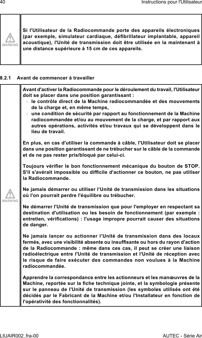 Si l&apos;Utilisateur de la Radiocommande porte des appareils électroniques (par  exemple,  simulateur  cardiaque,  débrillateur  implantable,  appareil acoustique), l&apos;Unité de transmission doit être utilisée en la maintenant à une distance supérieure à 15 cm de ces appareils.8.2.1  Avant de commencer à travaillerAvant d&apos;activer la Radiocommande pour le déroulement du travail, l&apos;Utilisateur doit se placer dans une position garantissant : -le contrôle direct de la Machine radiocommandée et des mouvements de la charge et, en même temps, -une condition de sécurité par rapport au fonctionnement de la Machine radiocommandée et/ou au mouvement de la charge, et par rapport aux autres opérations, activités et/ou travaux qui se développent dans le lieu de travail.En plus, en cas d&apos;utiliser la commande à câble, l&apos;Utilisateur doit se placer dans une position garantissant de ne trébucher sur le câble de la commande et de ne pas rester pris/bloqué par celui-ci.Toujours vérier le  bon  fonctionnement  mécanique  du  bouton  de  STOP. S&apos;il s&apos;avérait impossible ou dicile d&apos;actionner ce bouton, ne pas utiliser la Radiocommande.Ne jamais démarrer ou utiliser l’Unité de transmission dans les situations où l&apos;on pourrait perdre l&apos;équilibre ou trébucher.Ne démarrer l&apos;Unité de transmission que pour l&apos;employer en respectant sa destination d&apos;utilisation ou les besoin de fonctionnement (par exemple : entretien, vérications)  : l&apos;usage impropre pourrait  causer  des situations de danger.Ne jamais lancer ou actionner l’Unité de transmission dans des locaux fermés, avec une visibilité absente ou insusante ou hors du rayon d&apos;action de la Radiocommande : même dans ces cas, il peut se créer une liaison radioélectrique entre l&apos;Unité de transmission et l&apos;Unité de réception avec le risque de faire exécuter des commandes non voulues à la Machine radiocommandée.Apprendre la correspondance entre les actionneurs et les manœuvres de la Machine, reportée sur la che technique jointe, et la symbologie présente sur le panneau  de  l&apos;Unité  de  transmission  (les symboles  utilisés  ont  été décidés par le Fabricant de la Machine et/ou l&apos;Installateur en fonction de l&apos;opérativité des fonctionnalités).40LIUAIR002_fra-00Instructions pour l&apos;UtilisateurAUTEC - Série Air