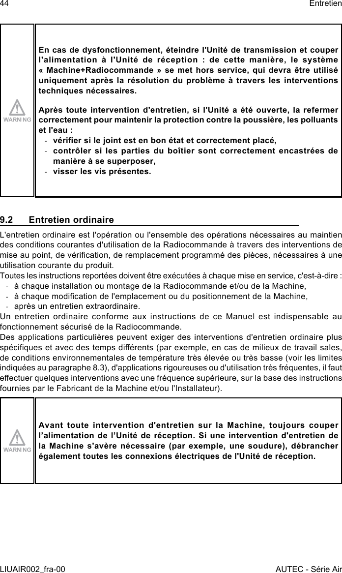 En cas de dysfonctionnement, éteindre l&apos;Unité de transmission et couper l&apos;alimentation  à  l&apos;Unité  de  réception  :  de  cette  manière,  le  système « Machine+Radiocommande  »  se  met  hors  service,  qui devra être utilisé uniquement après  la  résolution  du  problème  à  travers  les interventions techniques nécessaires.Après toute  intervention  d&apos;entretien,  si  l&apos;Unité  a été  ouverte,  la  refermer correctement pour maintenir la protection contre la poussière, les polluants et l&apos;eau : -vérier si le joint est en bon état et correctement placé, -contrôler si les parties du boîtier sont correctement encastrées de manière à se superposer, -visser les vis présentes.9.2  Entretien ordinaireL&apos;entretien ordinaire est l&apos;opération ou l&apos;ensemble des opérations nécessaires au maintien des conditions courantes d&apos;utilisation de la Radiocommande à travers des interventions de mise au point, de vérication, de remplacement programmé des pièces, nécessaires à une utilisation courante du produit.Toutes les instructions reportées doivent être exécutées à chaque mise en service, c&apos;est-à-dire : -à chaque installation ou montage de la Radiocommande et/ou de la Machine, -à chaque modication de l&apos;emplacement ou du positionnement de la Machine, -après un entretien extraordinaire.Un entretien ordinaire conforme aux instructions de ce Manuel est indispensable au fonctionnement sécurisé de la Radiocommande.Des applications particulières peuvent exiger des interventions d&apos;entretien ordinaire plus spéciques et avec des temps diérents (par exemple, en cas de milieux de travail sales, de conditions environnementales de température très élevée ou très basse (voir les limites indiquées au paragraphe 8.3), d&apos;applications rigoureuses ou d&apos;utilisation très fréquentes, il faut eectuer quelques interventions avec une fréquence supérieure, sur la base des instructions fournies par le Fabricant de la Machine et/ou l&apos;Installateur).Avant toute intervention d&apos;entretien sur la Machine, toujours couper l’alimentation de l’Unité de réception. Si une intervention d&apos;entretien de la  Machine  s&apos;avère  nécessaire  (par  exemple,  une  soudure),  débrancher également toutes les connexions électriques de l&apos;Unité de réception.44LIUAIR002_fra-00EntretienAUTEC - Série Air