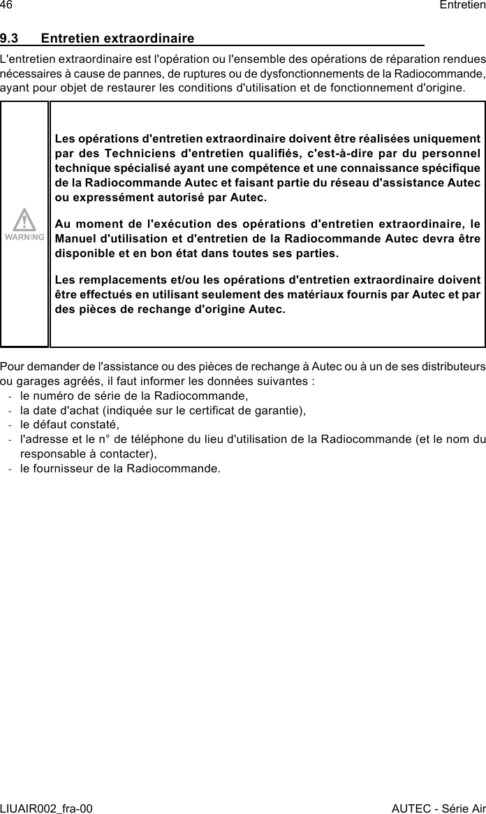 9.3  Entretien extraordinaireL&apos;entretien extraordinaire est l&apos;opération ou l&apos;ensemble des opérations de réparation rendues nécessaires à cause de pannes, de ruptures ou de dysfonctionnements de la Radiocommande, ayant pour objet de restaurer les conditions d&apos;utilisation et de fonctionnement d&apos;origine.Les opérations d&apos;entretien extraordinaire doivent être réalisées uniquement par  des  Techniciens  d&apos;entretien  qualiés,  c&apos;est-à-dire  par  du  personnel technique spécialisé ayant une compétence et une connaissance spécique de la Radiocommande Autec et faisant partie du réseau d&apos;assistance Autec ou expressément autorisé par Autec.Au moment de l&apos;exécution des opérations d&apos;entretien extraordinaire, le Manuel d&apos;utilisation et d&apos;entretien de la Radiocommande Autec devra être disponible et en bon état dans toutes ses parties.Les remplacements et/ou les opérations d&apos;entretien extraordinaire doivent être eectués en utilisant seulement des matériaux fournis par Autec et par des pièces de rechange d&apos;origine Autec.Pour demander de l&apos;assistance ou des pièces de rechange à Autec ou à un de ses distributeurs ou garages agréés, il faut informer les données suivantes : -le numéro de série de la Radiocommande, -la date d&apos;achat (indiquée sur le certicat de garantie), -le défaut constaté, -l&apos;adresse et le n° de téléphone du lieu d&apos;utilisation de la Radiocommande (et le nom du responsable à contacter), -le fournisseur de la Radiocommande.46LIUAIR002_fra-00EntretienAUTEC - Série Air