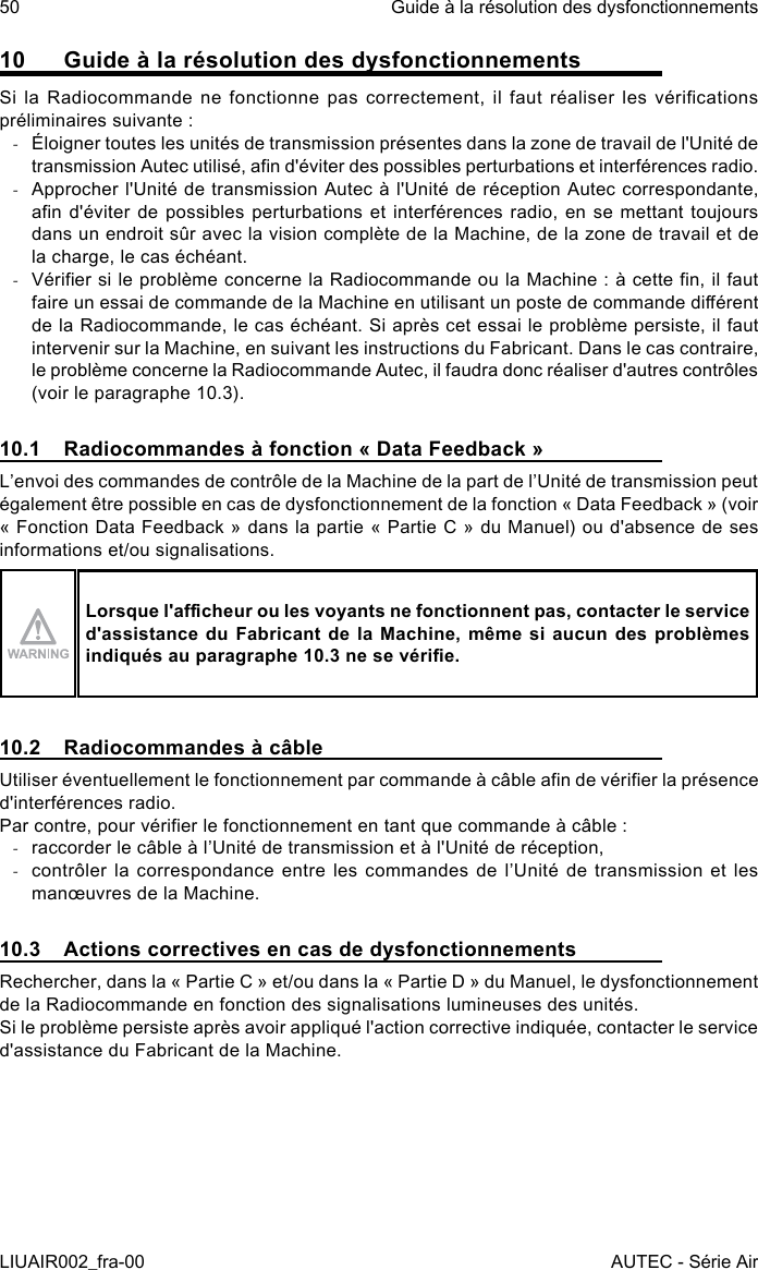 10  Guide à la résolution des dysfonctionnementsSi la  Radiocommande ne  fonctionne pas  correctement,  il faut  réaliser les  vérications préliminaires suivante : -Éloigner toutes les unités de transmission présentes dans la zone de travail de l&apos;Unité de transmission Autec utilisé, an d&apos;éviter des possibles perturbations et interférences radio. -Approcher l&apos;Unité de transmission Autec à l&apos;Unité de réception Autec correspondante, an d&apos;éviter de possibles perturbations et interférences radio, en  se  mettant toujours dans un endroit sûr avec la vision complète de la Machine, de la zone de travail et de la charge, le cas échéant. -Vérier si le problème concerne la Radiocommande ou la Machine : à cette n, il faut faire un essai de commande de la Machine en utilisant un poste de commande diérent de la Radiocommande, le cas échéant. Si après cet essai le problème persiste, il faut intervenir sur la Machine, en suivant les instructions du Fabricant. Dans le cas contraire, le problème concerne la Radiocommande Autec, il faudra donc réaliser d&apos;autres contrôles (voir le paragraphe 10.3).10.1  Radiocommandes à fonction « Data Feedback »L’envoi des commandes de contrôle de la Machine de la part de l’Unité de transmission peut également être possible en cas de dysfonctionnement de la fonction « Data Feedback » (voir « Fonction Data Feedback » dans la partie « Partie C » du Manuel) ou d&apos;absence de ses informations et/ou signalisations.Lorsque l&apos;acheur ou les voyants ne fonctionnent pas, contacter le service d&apos;assistance du Fabricant  de  la  Machine,  même  si  aucun  des  problèmes indiqués au paragraphe 10.3 ne se vérie.10.2  Radiocommandes à câbleUtiliser éventuellement le fonctionnement par commande à câble an de vérier la présence d&apos;interférences radio.Par contre, pour vérier le fonctionnement en tant que commande à câble : -raccorder le câble à l’Unité de transmission et à l&apos;Unité de réception, -contrôler la correspondance entre les commandes de l’Unité de transmission et les manœuvres de la Machine.10.3  Actions correctives en cas de dysfonctionnementsRechercher, dans la « Partie C » et/ou dans la « Partie D » du Manuel, le dysfonctionnement de la Radiocommande en fonction des signalisations lumineuses des unités.Si le problème persiste après avoir appliqué l&apos;action corrective indiquée, contacter le service d&apos;assistance du Fabricant de la Machine.50LIUAIR002_fra-00Guide à la résolution des dysfonctionnementsAUTEC - Série Air