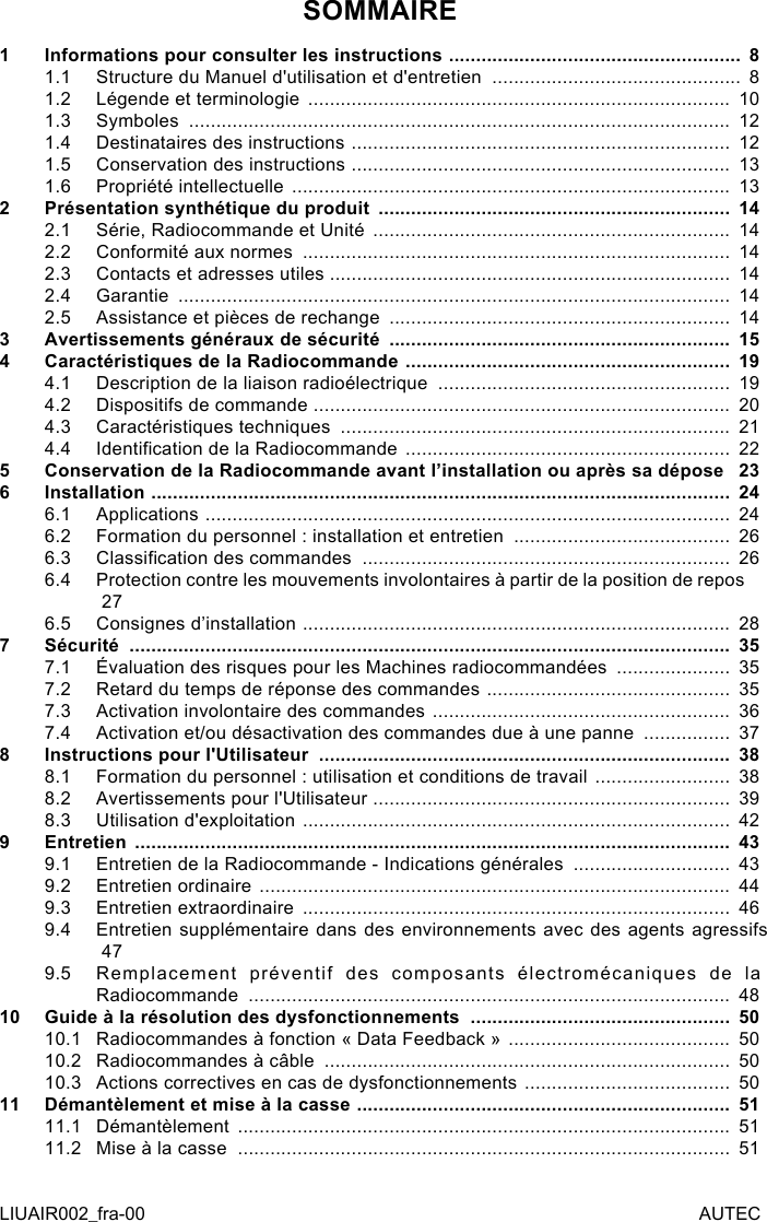 SOMMAIRE1  Informations pour consulter les instructions  ...................................................... 81.1  Structure du Manuel d&apos;utilisation et d&apos;entretien  .............................................. 81.2  Légende et terminologie  ..............................................................................  101.3  Symboles  ....................................................................................................  121.4  Destinataires des instructions  ......................................................................  121.5  Conservation des instructions  ......................................................................  131.6  Propriété intellectuelle  .................................................................................  132  Présentation synthétique du produit  .................................................................  142.1  Série, Radiocommande et Unité  ..................................................................  142.2  Conformité aux normes  ...............................................................................  142.3  Contacts et adresses utiles ..........................................................................  142.4  Garantie  ......................................................................................................  142.5  Assistance et pièces de rechange  ...............................................................  143  Avertissements généraux de sécurité  ...............................................................  154  Caractéristiques de la Radiocommande  ............................................................  194.1  Description de la liaison radioélectrique  ......................................................  194.2  Dispositifs de commande  .............................................................................  204.3  Caractéristiques techniques  ........................................................................  214.4  Identication de la Radiocommande  ............................................................  225  Conservation de la Radiocommande avant l’installation ou après sa dépose   236  Installation  ...........................................................................................................  246.1  Applications  .................................................................................................  246.2  Formation du personnel : installation et entretien  ........................................  266.3  Classication des commandes  ....................................................................  266.4  Protection contre les mouvements involontaires à partir de la position de repos   276.5  Consignes d’installation  ...............................................................................  287  Sécurité  ...............................................................................................................  357.1  Évaluation des risques pour les Machines radiocommandées  .....................  357.2  Retard du temps de réponse des commandes  .............................................  357.3  Activation involontaire des commandes  .......................................................  367.4  Activation et/ou désactivation des commandes due à une panne  ................  378  Instructions pour l&apos;Utilisateur  ............................................................................  388.1  Formation du personnel : utilisation et conditions de travail  .........................  388.2  Avertissements pour l&apos;Utilisateur  ..................................................................  398.3  Utilisation d&apos;exploitation  ...............................................................................  429  Entretien  ..............................................................................................................  439.1  Entretien de la Radiocommande - Indications générales  .............................  439.2  Entretien ordinaire  .......................................................................................  449.3  Entretien extraordinaire  ...............................................................................  469.4  Entretien supplémentaire dans des environnements avec des agents agressifs   479.5  Remplacement préventif des composants électromécaniques de la Radiocommande  .........................................................................................  4810 Guide à la résolution des dysfonctionnements  ................................................  5010.1  Radiocommandes à fonction « Data Feedback »  .........................................  5010.2  Radiocommandes à câble  ...........................................................................  5010.3  Actions correctives en cas de dysfonctionnements  ......................................  5011 Démantèlement et mise à la casse  .....................................................................  5111.1  Démantèlement  ...........................................................................................  5111.2  Mise à la casse  ...........................................................................................  51LIUAIR002_fra-00 AUTEC