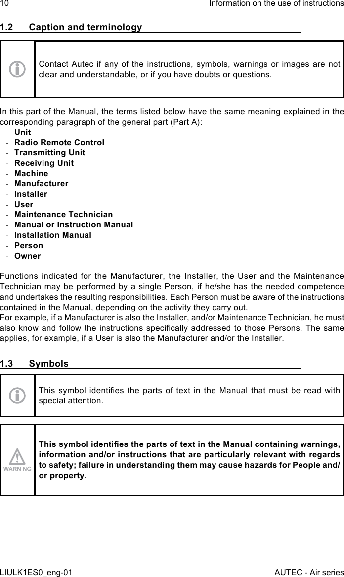 1.2  Caption and terminologyContact Autec if any of the instructions, symbols, warnings or images are not clear and understandable, or if you have doubts or questions.In this part of the Manual, the terms listed below have the same meaning explained in the corresponding paragraph of the general part (Part A): -Unit -Radio Remote Control -Transmitting Unit -Receiving Unit -Machine -Manufacturer -Installer -User -Maintenance Technician -Manual or Instruction Manual -Installation Manual -Person -OwnerFunctions indicated for the Manufacturer, the Installer, the User and the Maintenance Technician may be performed by a single Person, if he/she has the needed competence and undertakes the resulting responsibilities. Each Person must be aware of the instructions contained in the Manual, depending on the activity they carry out.For example, if a Manufacturer is also the Installer, and/or Maintenance Technician, he must also know and  follow  the  instructions specically  addressed  to  those Persons.  The  same applies, for example, if a User is also the Manufacturer and/or the Installer.1.3  SymbolsThis  symbol  identies the  parts  of text  in  the Manual  that  must be  read with special attention.This symbol identies the parts of text in the Manual containing warnings, information and/or instructions that are particularly relevant with regards to safety; failure in understanding them may cause hazards for People and/or property.10LIULK1ES0_eng-01Information on the use of instructionsAUTEC - Air series