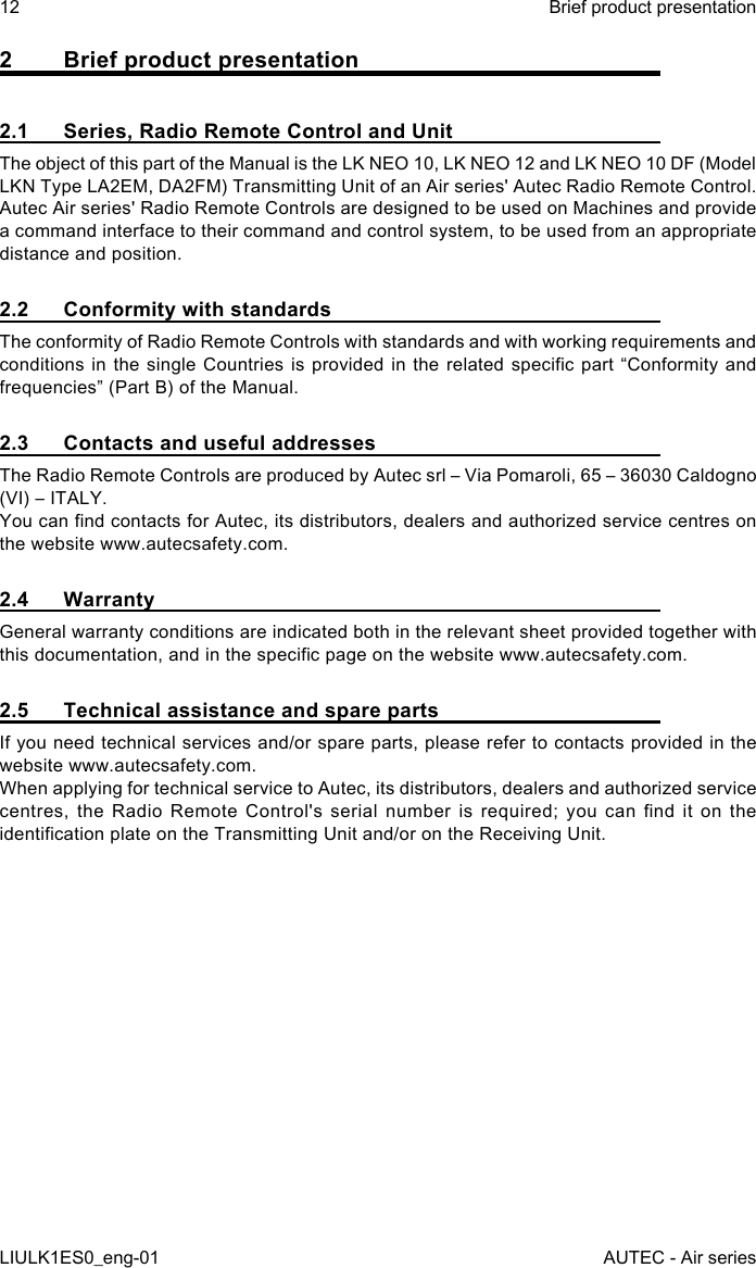 2  Brief product presentation2.1  Series, Radio Remote Control and UnitThe object of this part of the Manual is the LK NEO 10, LK NEO 12 and LK NEO 10 DF (Model LKN Type LA2EM, DA2FM) Transmitting Unit of an Air series&apos; Autec Radio Remote Control.Autec Air series&apos; Radio Remote Controls are designed to be used on Machines and provide a command interface to their command and control system, to be used from an appropriate distance and position.2.2  Conformity with standardsThe conformity of Radio Remote Controls with standards and with working requirements and conditions in  the  single  Countries is  provided in  the related  specic part  “Conformity and frequencies” (Part B) of the Manual.2.3  Contacts and useful addressesThe Radio Remote Controls are produced by Autec srl – Via Pomaroli, 65 – 36030 Caldogno (VI) – ITALY.You can nd contacts for Autec, its distributors, dealers and authorized service centres on the website www.autecsafety.com.2.4 WarrantyGeneral warranty conditions are indicated both in the relevant sheet provided together with this documentation, and in the specic page on the website www.autecsafety.com.2.5  Technical assistance and spare partsIf you need technical services and/or spare parts, please refer to contacts provided in the website www.autecsafety.com.When applying for technical service to Autec, its distributors, dealers and authorized service centres,  the  Radio  Remote Control&apos;s  serial number  is  required;  you  can  nd  it on  the identication plate on the Transmitting Unit and/or on the Receiving Unit.12LIULK1ES0_eng-01Brief product presentationAUTEC - Air series