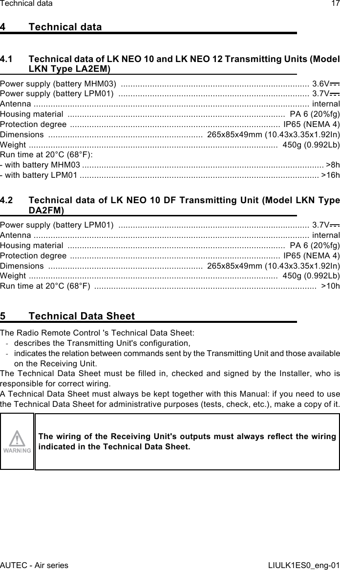 4  Technical data4.1  Technical data of LK NEO 10 and LK NEO 12 Transmitting Units (Model LKN Type LA2EM)Power supply (battery MHM03)  .............................................................................. 3.6VPower supply (battery LPM01)  ............................................................................... 3.7VAntenna  .................................................................................................................. internalHousing material  ..........................................................................................  PA 6 (20%fg)Protection degree  ....................................................................................... IP65 (NEMA 4)Dimensions  ................................................................  265x85x49mm (10.43x3.35x1.92In)Weight  .......................................................................................................  450g (0.992Lb)Run time at 20°C (68°F):- with battery MHM03 .................................................................................................... &gt;8h- with battery LPM01 ................................................................................................... &gt;16h4.2  Technical data of LK NEO 10 DF Transmitting Unit (Model LKN Type DA2FM)Power supply (battery LPM01)  ............................................................................... 3.7VAntenna  .................................................................................................................. internalHousing material  ..........................................................................................  PA 6 (20%fg)Protection degree  ....................................................................................... IP65 (NEMA 4)Dimensions  ................................................................  265x85x49mm (10.43x3.35x1.92In)Weight  .......................................................................................................  450g (0.992Lb)Run time at 20°C (68°F)  ............................................................................................  &gt;10h5  Technical Data SheetThe Radio Remote Control &apos;s Technical Data Sheet: -describes the Transmitting Unit&apos;s conguration, -indicates the relation between commands sent by the Transmitting Unit and those available on the Receiving Unit.The Technical  Data  Sheet must be  lled  in, checked and  signed  by the Installer,  who is responsible for correct wiring.A Technical Data Sheet must always be kept together with this Manual: if you need to use the Technical Data Sheet for administrative purposes (tests, check, etc.), make a copy of it.The wiring of the Receiving Unit&apos;s outputs must always reect the wiring indicated in the Technical Data Sheet.AUTEC - Air seriesTechnical data 17LIULK1ES0_eng-01