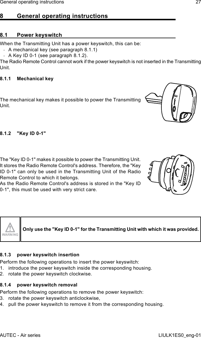 8  General operating instructions8.1  Power keyswitchWhen the Transmitting Unit has a power keyswitch, this can be: -A mechanical key (see paragraph 8.1.1) -A Key ID 0-1 (see paragraph 8.1.2).The Radio Remote Control cannot work if the power keyswitch is not inserted in the Transmitting Unit.8.1.1  Mechanical keyThe mechanical key makes it possible to power the Transmitting Unit.8.1.2  &quot;Key ID 0-1&quot;The &quot;Key ID 0-1&quot; makes it possible to power the Transmitting Unit.It stores the Radio Remote Control&apos;s address. Therefore, the &quot;Key ID 0-1&quot; can only be used in the Transmitting Unit of the Radio Remote Control to which it belongs.As the Radio Remote Control&apos;s address is stored in the &quot;Key ID 0-1&quot;, this must be used with very strict care.Only use the &quot;Key ID 0-1&quot; for the Transmitting Unit with which it was provided.8.1.3  power keyswitch insertionPerform the following operations to insert the power keyswitch:1.  introduce the power keyswitch inside the corresponding housing.2.  rotate the power keyswitch clockwise.8.1.4  power keyswitch removalPerform the following operations to remove the power keyswitch:3.  rotate the power keyswitch anticlockwise,4.  pull the power keyswitch to remove it from the corresponding housing.AUTEC - Air seriesGeneral operating instructions 27LIULK1ES0_eng-01