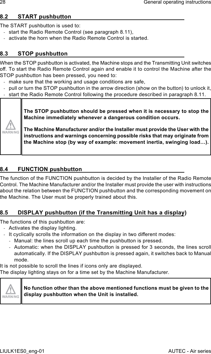 8.2  START pushbuttonThe START pushbutton is used to: -start the Radio Remote Control (see paragraph 8.11), -activate the horn when the Radio Remote Control is started.8.3  STOP pushbuttonWhen the STOP pushbutton is activated, the Machine stops and the Transmitting Unit switches o. To start the Radio Remote Control again and enable it to control the Machine after the STOP pushbutton has been pressed, you need to: -make sure that the working and usage conditions are safe, -pull or turn the STOP pushbutton in the arrow direction (show on the button) to unlock it, -start the Radio Remote Control following the procedure described in paragraph 8.11.The STOP pushbutton should be pressed when it is necessary to stop the Machine immediately whenever a dangerous condition occurs.The Machine Manufacturer and/or the Installer must provide the User with the instructions and warnings concerning possible risks that may originate from the Machine stop (by way of example: movement inertia, swinging load…).8.4  FUNCTION pushbuttonThe function of the FUNCTION pushbutton is decided by the Installer of the Radio Remote Control. The Machine Manufacturer and/or the Installer must provide the user with instructions about the relation between the FUNCTION pushbutton and the corresponding movement on the Machine. The User must be properly trained about this.8.5  DISPLAY pushbutton (if the Transmitting Unit has a display)The functions of this pushbutton are: -Activates the display lighting. -It cyclically scrolls the information on the display in two dierent modes: -Manual: the lines scroll up each time the pushbutton is pressed. -Automatic: when the DISPLAY pushbutton is pressed for 3 seconds, the lines scroll automatically. If the DISPLAY pushbutton is pressed again, it switches back to Manual mode.It is not possible to scroll the lines if icons only are displayed.The display lighting stays on for a time set by the Machine Manufacturer.No function other than the above mentioned functions must be given to the display pushbutton when the Unit is installed.28LIULK1ES0_eng-01General operating instructionsAUTEC - Air series
