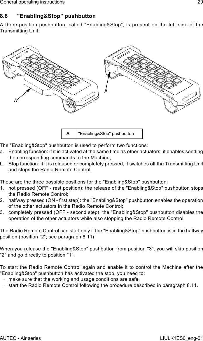 8.6  &quot;Enabling&amp;Stop&quot; pushbuttonA three-position pushbutton, called &quot;Enabling&amp;Stop&quot;, is present on the left side of the Transmitting Unit.AAA&quot;Enabling&amp;Stop&quot; pushbuttonThe &quot;Enabling&amp;Stop&quot; pushbutton is used to perform two functions:a.  Enabling function: if it is activated at the same time as other actuators, it enables sending the corresponding commands to the Machine;b.  Stop function: if it is released or completely pressed, it switches o the Transmitting Unit and stops the Radio Remote Control.These are the three possible positions for the &quot;Enabling&amp;Stop&quot; pushbutton:1.  not pressed (OFF - rest position): the release of the &quot;Enabling&amp;Stop&quot; pushbutton stops the Radio Remote Control;2.  halfway pressed (ON - rst step): the &quot;Enabling&amp;Stop&quot; pushbutton enables the operation of the other actuators in the Radio Remote Control;3.  completely pressed (OFF - second step): the &quot;Enabling&amp;Stop&quot; pushbutton disables the operation of the other actuators while also stopping the Radio Remote Control.The Radio Remote Control can start only if the &quot;Enabling&amp;Stop&quot; pushbutton is in the halfway position (position “2”; see paragraph 8.11)When you release the &quot;Enabling&amp;Stop&quot; pushbutton from position &quot;3&quot;, you will skip position &quot;2&quot; and go directly to position &quot;1&quot;.To start the Radio Remote Control again and enable it to control the Machine after the &quot;Enabling&amp;Stop&quot; pushbutton has activated the stop, you need to: -make sure that the working and usage conditions are safe, -start the Radio Remote Control following the procedure described in paragraph 8.11.AUTEC - Air seriesGeneral operating instructions 29LIULK1ES0_eng-01