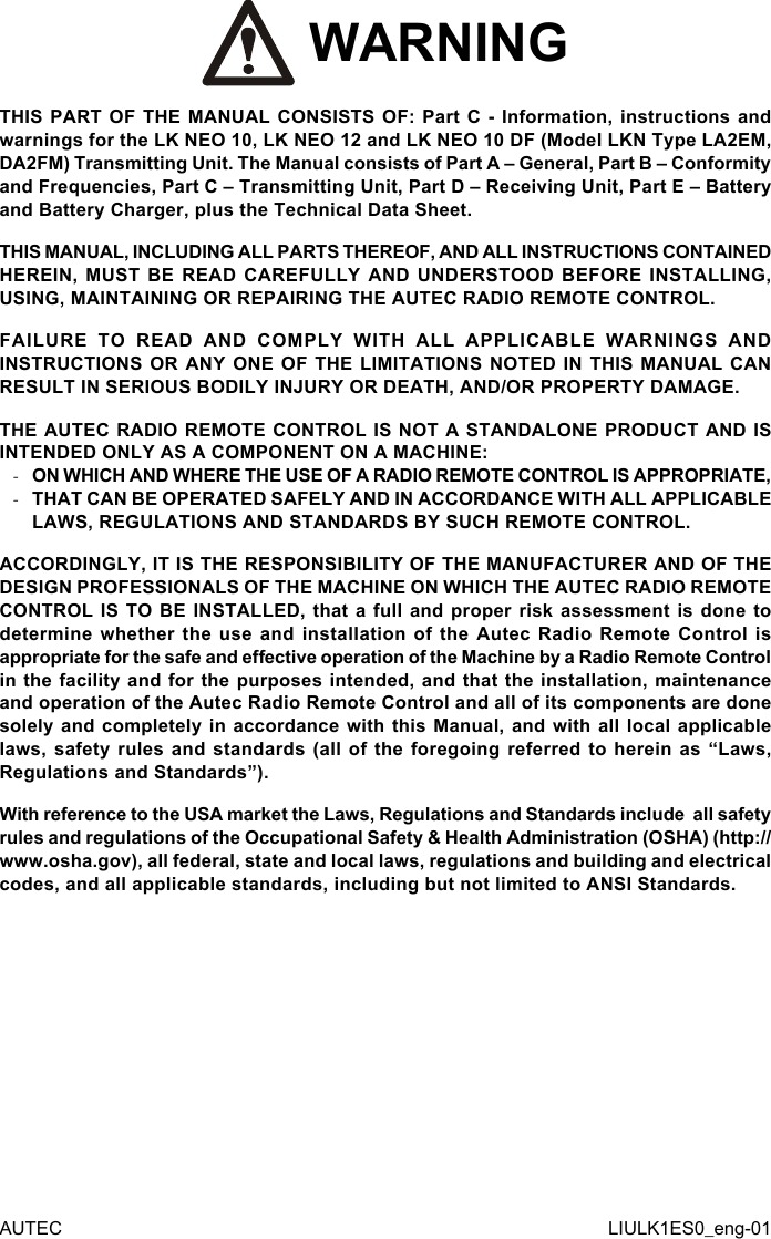  WARNINGTHIS PART OF THE MANUAL CONSISTS OF: Part C - Information, instructions and warnings for the LK NEO 10, LK NEO 12 and LK NEO 10 DF (Model LKN Type LA2EM, DA2FM) Transmitting Unit. The Manual consists of Part A – General, Part B – Conformity and Frequencies, Part C – Transmitting Unit, Part D – Receiving Unit, Part E – Battery and Battery Charger, plus the Technical Data Sheet.THIS MANUAL, INCLUDING ALL PARTS THEREOF, AND ALL INSTRUCTIONS CONTAINED HEREIN, MUST BE READ CAREFULLY AND UNDERSTOOD BEFORE INSTALLING, USING, MAINTAINING OR REPAIRING THE AUTEC RADIO REMOTE CONTROL.FAILURE TO READ AND COMPLY WITH ALL APPLICABLE WARNINGS AND INSTRUCTIONS OR ANY ONE OF THE LIMITATIONS NOTED IN THIS MANUAL CAN RESULT IN SERIOUS BODILY INJURY OR DEATH, AND/OR PROPERTY DAMAGE.THE AUTEC RADIO REMOTE CONTROL IS NOT A STANDALONE PRODUCT AND IS INTENDED ONLY AS A COMPONENT ON A MACHINE: -ON WHICH AND WHERE THE USE OF A RADIO REMOTE CONTROL IS APPROPRIATE, -THAT CAN BE OPERATED SAFELY AND IN ACCORDANCE WITH ALL APPLICABLE LAWS, REGULATIONS AND STANDARDS BY SUCH REMOTE CONTROL.ACCORDINGLY, IT IS THE RESPONSIBILITY OF THE MANUFACTURER AND OF THE DESIGN PROFESSIONALS OF THE MACHINE ON WHICH THE AUTEC RADIO REMOTE CONTROL IS TO BE INSTALLED, that a full and proper risk assessment is done to determine whether the use and installation of the Autec Radio Remote Control is appropriate for the safe and eective operation of the Machine by a Radio Remote Control in the facility and for the purposes intended, and that the installation, maintenance and operation of the Autec Radio Remote Control and all of its components are done solely and completely in accordance with this Manual, and with all  local  applicable laws, safety rules and standards (all of the foregoing referred to herein as “Laws, Regulations and Standards”).With reference to the USA market the Laws, Regulations and Standards include  all safety rules and regulations of the Occupational Safety &amp; Health Administration (OSHA) (http://www.osha.gov), all federal, state and local laws, regulations and building and electrical codes, and all applicable standards, including but not limited to ANSI Standards.AUTEC LIULK1ES0_eng-01