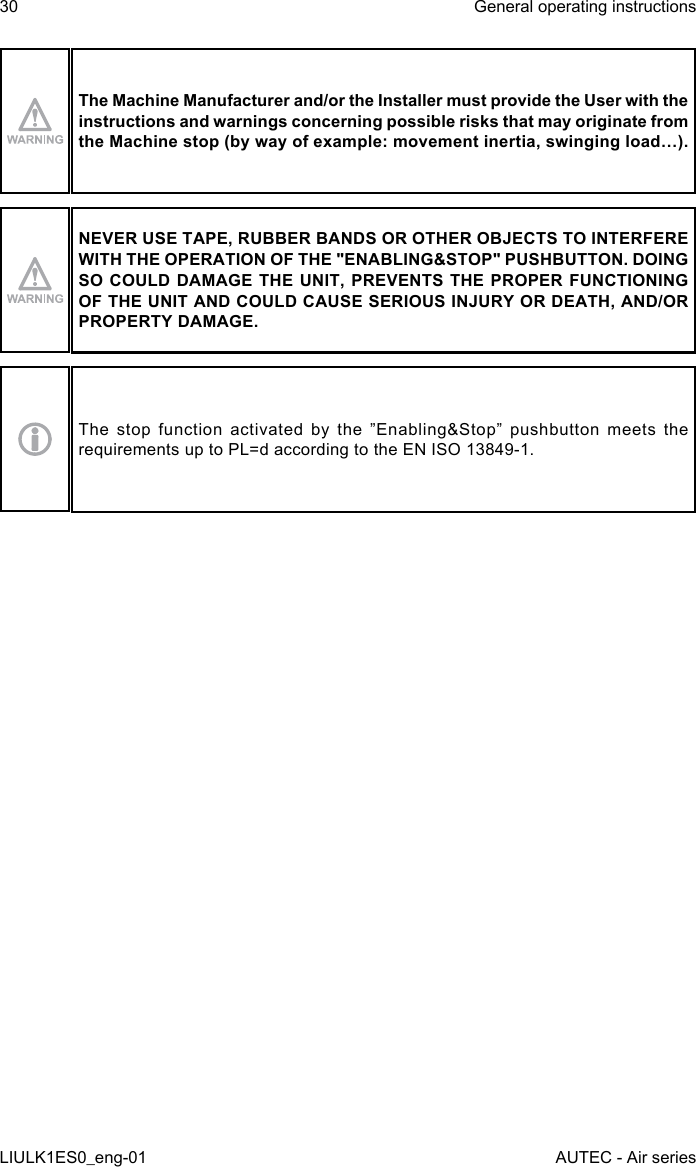 The Machine Manufacturer and/or the Installer must provide the User with the instructions and warnings concerning possible risks that may originate from the Machine stop (by way of example: movement inertia, swinging load…).NEVER USE TAPE, RUBBER BANDS OR OTHER OBJECTS TO INTERFERE WITH THE OPERATION OF THE &quot;ENABLING&amp;STOP&quot; PUSHBUTTON. DOING SO COULD DAMAGE THE UNIT, PREVENTS THE PROPER FUNCTIONING OF THE UNIT AND COULD CAUSE SERIOUS INJURY OR DEATH, AND/OR PROPERTY DAMAGE.The stop function activated by the ”Enabling&amp;Stop” pushbutton meets the requirements up to PL=d according to the EN ISO 13849-1.30LIULK1ES0_eng-01General operating instructionsAUTEC - Air series