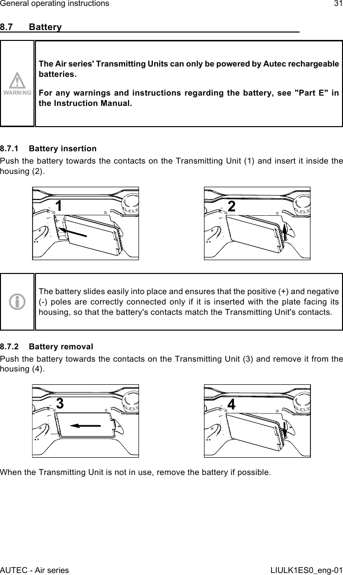 8.7  BatteryThe Air series&apos; Transmitting Units can only be powered by Autec rechargeable batteries.For any  warnings  and instructions  regarding the  battery, see  &quot;Part E&quot;  in the Instruction Manual.8.7.1  Battery insertionPush the battery towards the contacts on the Transmitting Unit (1) and insert it inside the housing (2).12The battery slides easily into place and ensures that the positive (+) and negative (-) poles are correctly connected only if it is inserted with the plate facing its housing, so that the battery&apos;s contacts match the Transmitting Unit&apos;s contacts.8.7.2  Battery removalPush the battery towards the contacts on the Transmitting Unit (3) and remove it from the housing (4).34When the Transmitting Unit is not in use, remove the battery if possible.AUTEC - Air seriesGeneral operating instructions 31LIULK1ES0_eng-01