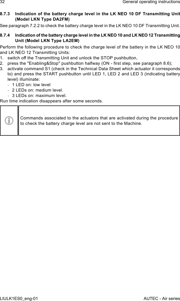 8.7.3  Indication of the battery charge level in the LK NEO 10 DF Transmitting Unit (Model LKN Type DA2FM)See paragraph 7.2.2 to check the battery charge level in the LK NEO 10 DF Transmitting Unit.8.7.4  Indication of the battery charge level in the LK NEO 10 and LK NEO 12 Transmitting Unit (Model LKN Type LA2EM)Perform the following procedure to check the charge level of the battery in the LK NEO 10 and LK NEO 12 Transmitting Units:1.  switch o the Transmitting Unit and unlock the STOP pushbutton,2.  press the &quot;Enabling&amp;Stop&quot; pushbutton halfway (ON - rst step, see paragraph 8.6);3.  activate command S1 (check in the Technical Data Sheet which actuator it corresponds to) and press the START pushbutton until LED 1, LED 2 and LED 3 (indicating battery level) illuminate: -1 LED on: low level -2 LEDs on: medium level. -3 LEDs on: maximum level.Run time indication disappears after some seconds.Commands associated to the actuators that are activated during the procedure to check the battery charge level are not sent to the Machine.32LIULK1ES0_eng-01General operating instructionsAUTEC - Air series