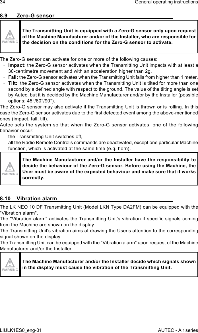 8.9  Zero-G sensorThe Transmitting Unit is equipped with a Zero-G sensor only upon request of the Machine Manufacturer and/or of the Installer, who are responsible for the decision on the conditions for the Zero-G sensor to activate.The Zero-G sensor can activate for one or more of the following causes: -Impact: the Zero-G sensor activates when the Transmitting Unit impacts with at least a 30-centimetre movement and with an acceleration higher than 2g. -Fall: the Zero-G sensor activates when the Transmitting Unit falls from higher than 1 meter. -Tilt:  the Zero-G sensor activates when the Transmitting Unit is tilted for more than one second by a dened angle with respect to the ground. The value of the tilting angle is set by Autec, but it is decided by the Machine Manufacturer and/or by the Installer (possible options: 45°/60°/90°).The Zero-G sensor may also activate if the Transmitting Unit is thrown or is rolling. In this case the Zero-G sensor activates due to the rst detected event among the above-mentioned ones (impact, fall, tilt).Autec sets the system so that when the Zero-G sensor activates, one of the following behavior occur: -the Transmitting Unit switches o, -all the Radio Remote Control&apos;s commands are deactivated, except one particular Machine function, which is activated at the same time (e.g. horn).The Machine  Manufacturer  and/or  the Installer  have the  responsibility to decide the behaviour of the Zero-G sensor. Before using the Machine, the User must be aware of the expected behaviour and make sure that it works correctly.8.10  Vibration alarmThe LK NEO 10 DF Transmitting Unit (Model LKN Type DA2FM) can be equipped with the &quot;Vibration alarm&quot;.The &quot;Vibration  alarm&quot; activates the Transmitting Unit&apos;s  vibration if specic signals coming from the Machine are shown on the display.The Transmitting Unit&apos;s vibration aims at drawing the User&apos;s attention to the corresponding signal shown on the display.The Transmitting Unit can be equipped with the &quot;Vibration alarm&quot; upon request of the Machine Manufacturer and/or the Installer.The Machine Manufacturer and/or the Installer decide which signals shown in the display must cause the vibration of the Transmitting Unit.34LIULK1ES0_eng-01General operating instructionsAUTEC - Air series
