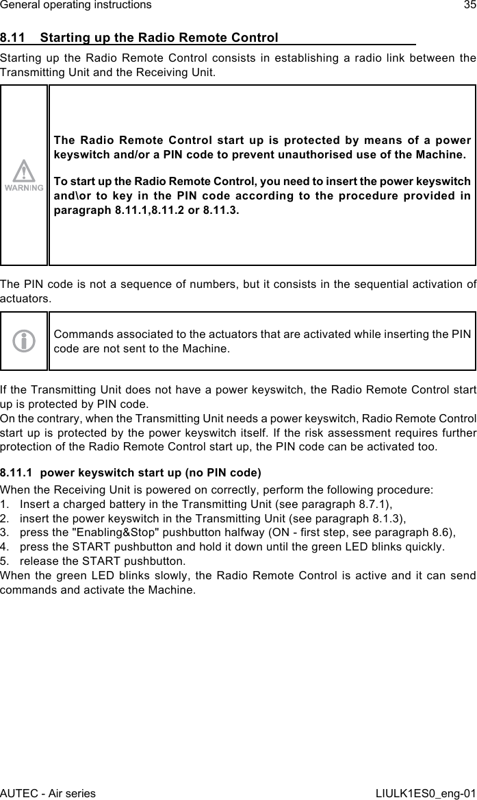 8.11  Starting up the Radio Remote ControlStarting up the Radio Remote Control consists in establishing a radio link between the Transmitting Unit and the Receiving Unit.The  Radio Remote  Control  start  up  is  protected  by  means  of  a  power keyswitch and/or a PIN code to prevent unauthorised use of the Machine.To start up the Radio Remote Control, you need to insert the power keyswitch and\or to key in the PIN code according to the procedure provided in paragraph 8.11.1,8.11.2 or 8.11.3.The PIN code is not a sequence of numbers, but it consists in the sequential activation of actuators.Commands associated to the actuators that are activated while inserting the PIN code are not sent to the Machine.If the Transmitting Unit does not have a power keyswitch, the Radio Remote Control start up is protected by PIN code.On the contrary, when the Transmitting Unit needs a power keyswitch, Radio Remote Control start up is protected by the power keyswitch itself. If the risk assessment requires further protection of the Radio Remote Control start up, the PIN code can be activated too.8.11.1  power keyswitch start up (no PIN code)When the Receiving Unit is powered on correctly, perform the following procedure:1.  Insert a charged battery in the Transmitting Unit (see paragraph 8.7.1),2.  insert the power keyswitch in the Transmitting Unit (see paragraph 8.1.3),3.  press the &quot;Enabling&amp;Stop&quot; pushbutton halfway (ON - rst step, see paragraph 8.6),4.  press the START pushbutton and hold it down until the green LED blinks quickly.5.  release the START pushbutton.When the green LED blinks slowly, the Radio Remote Control is active and it can send commands and activate the Machine.AUTEC - Air seriesGeneral operating instructions 35LIULK1ES0_eng-01