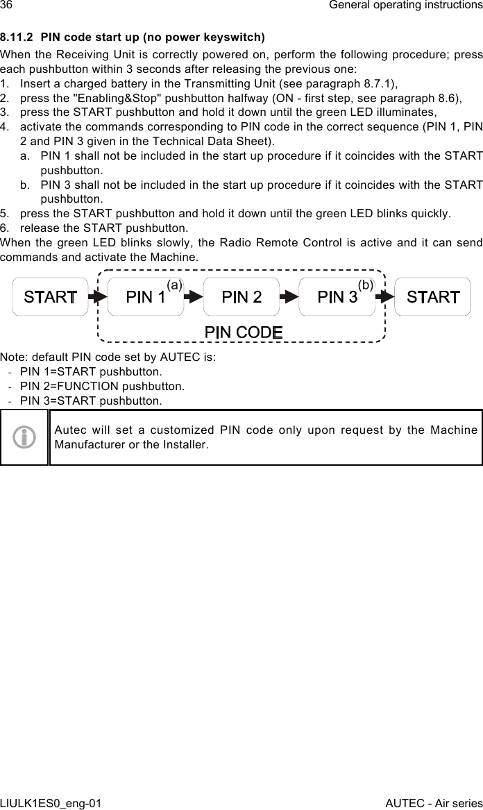 8.11.2  PIN code start up (no power keyswitch)When the  Receiving  Unit is correctly powered on, perform the  following  procedure; press each pushbutton within 3 seconds after releasing the previous one:1.  Insert a charged battery in the Transmitting Unit (see paragraph 8.7.1),2.  press the &quot;Enabling&amp;Stop&quot; pushbutton halfway (ON - rst step, see paragraph 8.6),3.  press the START pushbutton and hold it down until the green LED illuminates,4.  activate the commands corresponding to PIN code in the correct sequence (PIN 1, PIN 2 and PIN 3 given in the Technical Data Sheet).a.  PIN 1 shall not be included in the start up procedure if it coincides with the START pushbutton.b.  PIN 3 shall not be included in the start up procedure if it coincides with the START pushbutton.5.  press the START pushbutton and hold it down until the green LED blinks quickly.6.  release the START pushbutton.When the green LED blinks slowly, the Radio Remote Control is active and it can send commands and activate the Machine.Note: default PIN code set by AUTEC is: -PIN 1=START pushbutton. -PIN 2=FUNCTION pushbutton. -PIN 3=START pushbutton.Autec  will  set  a  customized  PIN  code  only  upon  request  by  the  Machine Manufacturer or the Installer.36LIULK1ES0_eng-01General operating instructionsAUTEC - Air series