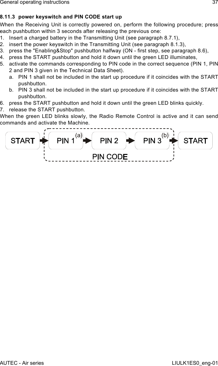 8.11.3  power keyswitch and PIN CODE start upWhen the  Receiving  Unit is correctly powered on, perform the  following  procedure; press each pushbutton within 3 seconds after releasing the previous one:1.  Insert a charged battery in the Transmitting Unit (see paragraph 8.7.1),2.  insert the power keyswitch in the Transmitting Unit (see paragraph 8.1.3),3.  press the &quot;Enabling&amp;Stop&quot; pushbutton halfway (ON - rst step, see paragraph 8.6),4.  press the START pushbutton and hold it down until the green LED illuminates,5.  activate the commands corresponding to PIN code in the correct sequence (PIN 1, PIN 2 and PIN 3 given in the Technical Data Sheet).a.  PIN 1 shall not be included in the start up procedure if it coincides with the START pushbutton.b.  PIN 3 shall not be included in the start up procedure if it coincides with the START pushbutton.6.  press the START pushbutton and hold it down until the green LED blinks quickly.7.  release the START pushbutton.When the green LED blinks slowly, the Radio Remote Control is active and it can send commands and activate the Machine.AUTEC - Air seriesGeneral operating instructions 37LIULK1ES0_eng-01