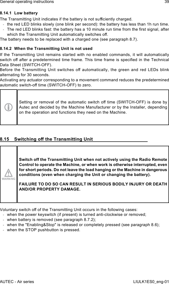 8.14.1  Low batteryThe Transmitting Unit indicates if the battery is not suciently charged. -the red LED blinks slowly (one blink per second): the battery has less than 1h run time. -The red LED blinks fast: the battery has a 10 minute run time from the rst signal, after which the Transmitting Unit automatically switches o.The battery needs to be replaced with a charged one (see paragraph 8.7).8.14.2  When the Transmitting Unit is not usedIf the Transmitting Unit remains started with no enabled commands, it will automatically switch o after a predetermined time frame. This time frame is specied in the Technical Data Sheet (SWITCH-OFF).Before  the  Transmitting  Unit  switches  o automatically,  the green  and red  LEDs blink alternating for 30 seconds.Activating any actuator corresponding to a movement command reduces the predetermined automatic switch-o time (SWITCH-OFF) to zero.Setting or removal of the automatic switch o time (SWITCH-OFF) is done by Autec and decided by the Machine Manufacturer or by the Installer, depending on the operation and functions they need on the Machine.8.15  Switching o the Transmitting UnitSwitch o the Transmitting Unit when not actively using the Radio Remote Control to operate the Machine, or when work is otherwise interrupted, even for short periods. Do not leave the load hanging or the Machine in dangerous conditions (even when charging the Unit or changing the battery).FAILURE TO DO SO CAN RESULT IN SERIOUS BODILY INJURY OR DEATH AND/OR PROPERTY DAMAGE.Voluntary switch o of the Transmitting Unit occurs in the following cases: -when the power keyswitch (if present) is turned anti-clockwise or removed; -when battery is removed (see paragraph 8.7.2); -when the &quot;Enabling&amp;Stop&quot; is released or completely pressed (see paragraph 8.6); -when the STOP pushbutton is pressed.AUTEC - Air seriesGeneral operating instructions 39LIULK1ES0_eng-01