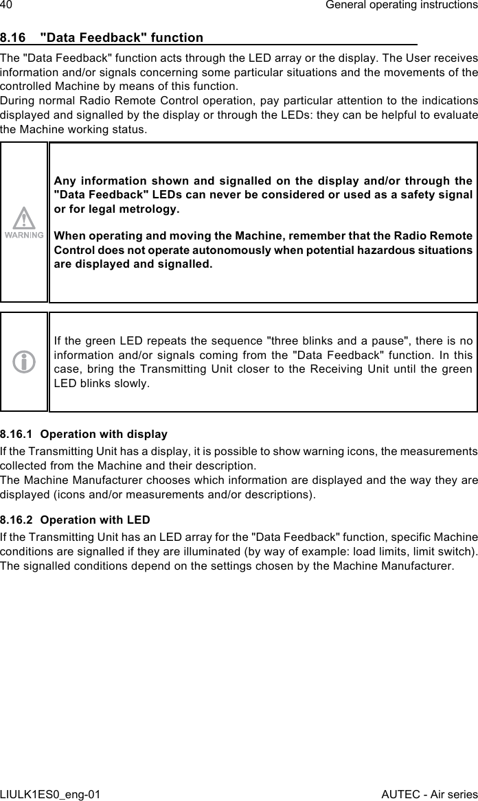 8.16  &quot;Data Feedback&quot; functionThe &quot;Data Feedback&quot; function acts through the LED array or the display. The User receives information and/or signals concerning some particular situations and the movements of the controlled Machine by means of this function.During normal Radio Remote Control operation, pay particular attention to the indications displayed and signalled by the display or through the LEDs: they can be helpful to evaluate the Machine working status.Any information shown and signalled on the display and/or through the &quot;Data Feedback&quot; LEDs can never be considered or used as a safety signal or for legal metrology.When operating and moving the Machine, remember that the Radio Remote Control does not operate autonomously when potential hazardous situations are displayed and signalled.If the green LED repeats the sequence &quot;three blinks and a pause&quot;, there is no information and/or signals coming from the &quot;Data Feedback&quot; function. In this case, bring the Transmitting Unit closer to the Receiving Unit until the green LED blinks slowly.8.16.1  Operation with displayIf the Transmitting Unit has a display, it is possible to show warning icons, the measurements collected from the Machine and their description.The Machine Manufacturer chooses which information are displayed and the way they are displayed (icons and/or measurements and/or descriptions).8.16.2  Operation with LEDIf the Transmitting Unit has an LED array for the &quot;Data Feedback&quot; function, specic Machine conditions are signalled if they are illuminated (by way of example: load limits, limit switch).The signalled conditions depend on the settings chosen by the Machine Manufacturer.40LIULK1ES0_eng-01General operating instructionsAUTEC - Air series