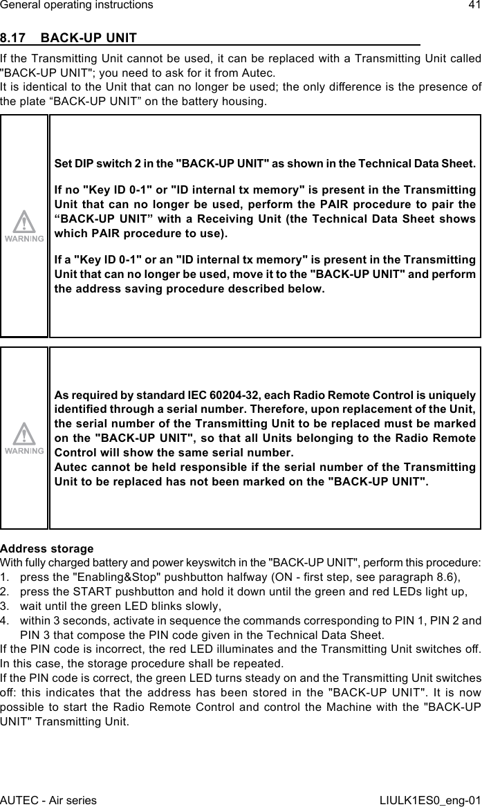 8.17  BACK-UP UNITIf the Transmitting Unit cannot be used, it can be replaced with a Transmitting Unit called &quot;BACK-UP UNIT&quot;; you need to ask for it from Autec.It is identical to the Unit that can no longer be used; the only dierence is the presence of the plate “BACK-UP UNIT” on the battery housing.Set DIP switch 2 in the &quot;BACK-UP UNIT&quot; as shown in the Technical Data Sheet.If no &quot;Key ID 0-1&quot; or &quot;ID internal tx memory&quot; is present in the Transmitting Unit that  can  no  longer be  used, perform  the PAIR  procedure to  pair the “BACK-UP UNIT” with a Receiving Unit (the Technical Data Sheet shows which PAIR procedure to use).If a &quot;Key ID 0-1&quot; or an &quot;ID internal tx memory&quot; is present in the Transmitting Unit that can no longer be used, move it to the &quot;BACK-UP UNIT&quot; and perform the address saving procedure described below.As required by standard IEC 60204-32, each Radio Remote Control is uniquely identied through a serial number. Therefore, upon replacement of the Unit, the serial number of the Transmitting Unit to be replaced must be marked on the &quot;BACK-UP UNIT&quot;, so that all Units belonging to the Radio Remote Control will show the same serial number.Autec cannot be held responsible if the serial number of the Transmitting Unit to be replaced has not been marked on the &quot;BACK-UP UNIT&quot;.Address storageWith fully charged battery and power keyswitch in the &quot;BACK-UP UNIT&quot;, perform this procedure:1.  press the &quot;Enabling&amp;Stop&quot; pushbutton halfway (ON - rst step, see paragraph 8.6),2.  press the START pushbutton and hold it down until the green and red LEDs light up,3.  wait until the green LED blinks slowly,4.  within 3 seconds, activate in sequence the commands corresponding to PIN 1, PIN 2 and PIN 3 that compose the PIN code given in the Technical Data Sheet.If the PIN code is incorrect, the red LED illuminates and the Transmitting Unit switches o. In this case, the storage procedure shall be repeated.If the PIN code is correct, the green LED turns steady on and the Transmitting Unit switches o:  this  indicates  that the  address has  been stored  in the  &quot;BACK-UP UNIT&quot;.  It  is  now possible to start the Radio Remote Control and control the Machine with the &quot;BACK-UP UNIT&quot; Transmitting Unit.AUTEC - Air seriesGeneral operating instructions 41LIULK1ES0_eng-01