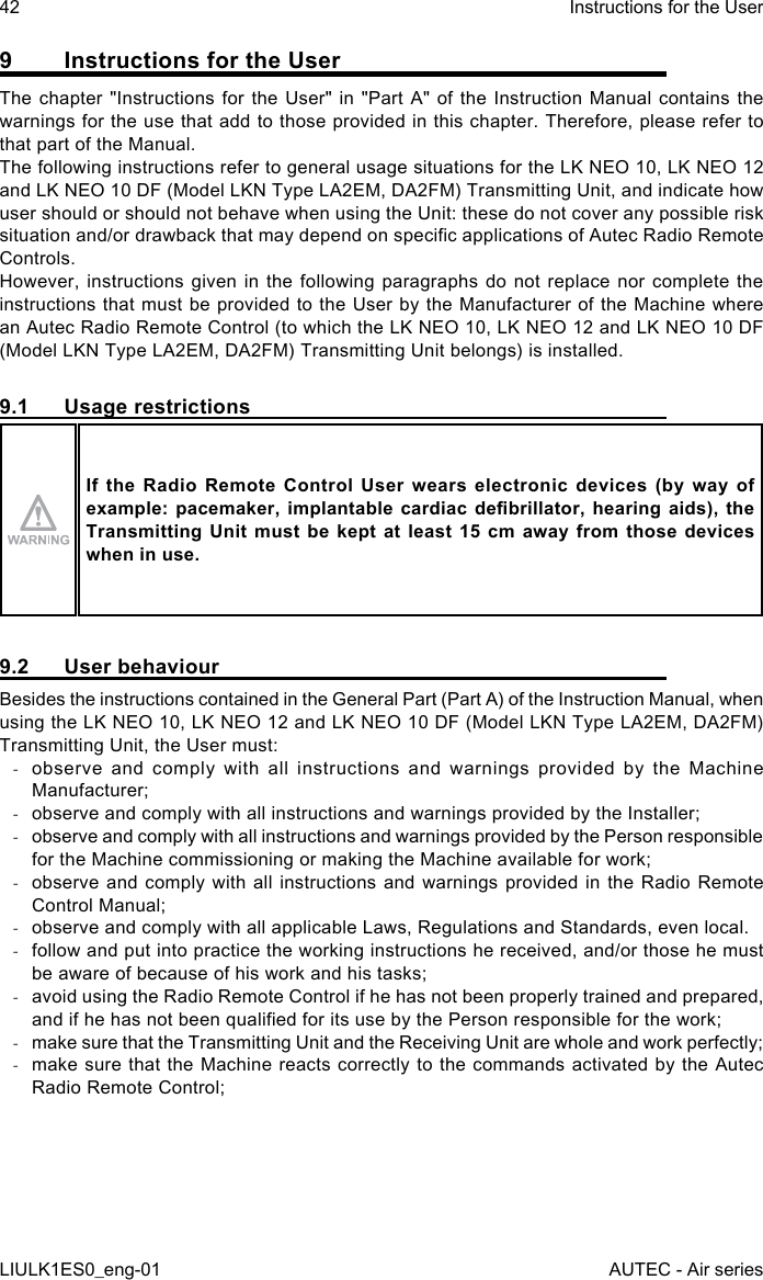 9  Instructions for the UserThe chapter &quot;Instructions for the User&quot; in &quot;Part A&quot; of the Instruction Manual contains the warnings for the use that add to those provided in this chapter. Therefore, please refer to that part of the Manual.The following instructions refer to general usage situations for the LK NEO 10, LK NEO 12 and LK NEO 10 DF (Model LKN Type LA2EM, DA2FM) Transmitting Unit, and indicate how user should or should not behave when using the Unit: these do not cover any possible risk situation and/or drawback that may depend on specic applications of Autec Radio Remote Controls.However, instructions given in the following paragraphs do not replace nor complete the instructions that must be provided to the User by the Manufacturer of the Machine where an Autec Radio Remote Control (to which the LK NEO 10, LK NEO 12 and LK NEO 10 DF (Model LKN Type LA2EM, DA2FM) Transmitting Unit belongs) is installed.9.1  Usage restrictionsIf  the  Radio  Remote Control  User wears  electronic devices  (by  way  of example: pacemaker,  implantable cardiac  debrillator, hearing aids),  the Transmitting Unit  must  be kept  at  least 15 cm  away from  those devices when in use.9.2  User behaviourBesides the instructions contained in the General Part (Part A) of the Instruction Manual, when using the LK NEO 10, LK NEO 12 and LK NEO 10 DF (Model LKN Type LA2EM, DA2FM) Transmitting Unit, the User must: -observe and comply with all instructions and warnings provided by the Machine Manufacturer; -observe and comply with all instructions and warnings provided by the Installer; -observe and comply with all instructions and warnings provided by the Person responsible for the Machine commissioning or making the Machine available for work; -observe and comply with all instructions and warnings provided in the Radio Remote Control Manual; -observe and comply with all applicable Laws, Regulations and Standards, even local. -follow and put into practice the working instructions he received, and/or those he must be aware of because of his work and his tasks; -avoid using the Radio Remote Control if he has not been properly trained and prepared, and if he has not been qualied for its use by the Person responsible for the work; -make sure that the Transmitting Unit and the Receiving Unit are whole and work perfectly; -make sure that the Machine reacts correctly to the commands activated by the Autec Radio Remote Control;42LIULK1ES0_eng-01Instructions for the UserAUTEC - Air series